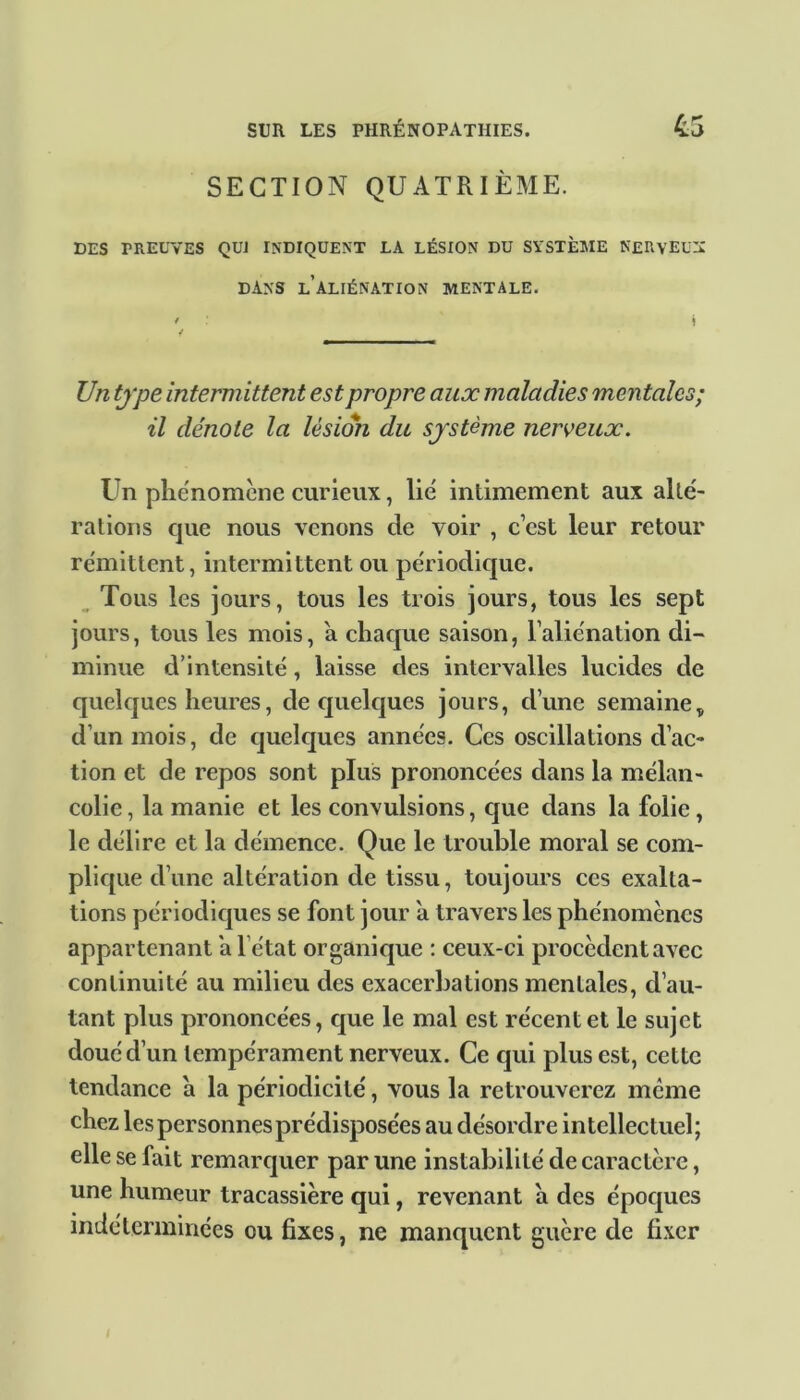 SECTION QUATRIÈME. DES FREUVES QUI INDIQUENT LA LÉSION DU SYSTÈME NERY’EUIC DANS L ALIÉNATION MENTALE. ' ! JJn type intermittent est propre aux maladies mentales; il dénote la lésion du système nerveux. Un phénomène curieux, lié intimement aux alté- rations que nous venons de voir , c’est leur retour rémittent, intermittent ou périodique. Tous les jours, tous les trois jours, tous les sept jours, tous les mois, 'a chaque saison, l’aliénation di- minue d’intensité, laisse des intervalles lucides de quelques heures, de quelques jours, d’une semaine„ d’un mois, de quelques années. Ces oscillations d’ac- tion et de repos sont plus prononcées dans la mélan- colie, la manie et les convulsions, que dans la folie, le délire et la démence. Que le trouble moral se com- plique d’une altération de tissu, toujours ces exalta- tions périodiques se font jour à travers les phénomènes appartenant a l’état organique : ceux-ci procèdent avec continuité au milieu des exacerbations mentales, d’au- tant plus prononcées, que le mal est récent et le sujet doué d’un tempérament nerveux. Ce qui plus est, cette tendance à la périodicité, vous la retrouverez même chez les personnes prédisposées au désordre intellectuel; elle se fait remarquer par une instabilité de caractère, une humeur tracassière qui, revenant a des époques indéterminées ou fixes, ne manquent guère de fixer