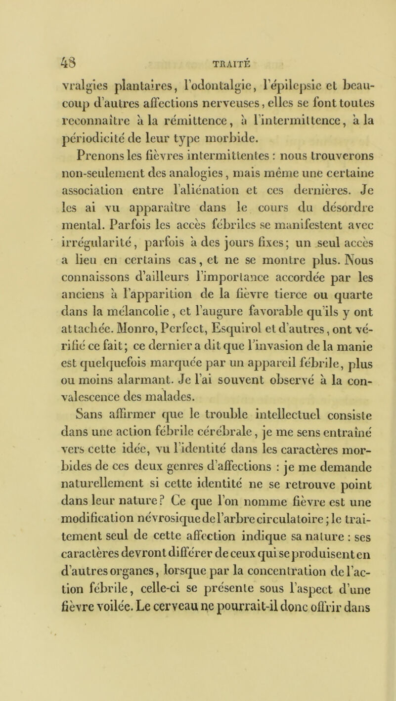 43 vralgies plantaires, l’odontalgie, l'épilepsie et beau- coup d’autres affections nerveuses, elles se font toutes reconnaître à la rémittence, à l’intermittence, a la périodicité de leur type morbide. Prenons les fièvres intermittentes : nous trouverons non-seulement des analogies, mais même une certaine association entre l’aliénation et ces dernières. Je les ai vu apparaître dans le cours du désordre mental. Parfois les accès fébriles se manifestent avec irrégularité, parfois a des jours fixes; un seul accès a lieu en certains cas, et ne se montre plus. Nous connaissons d’ailleurs l’importance accordée par les anciens a l’apparition de la fièvre tierce ou quarte dans la mélancolie , et l’augure favorable qu ils y ont attachée. Monro, Pcrfect, Esquirol et d’autres, ont vé- rifié ce fait; ce dernier a dit que l’invasion de la manie est quelquefois marquée par un appareil fébrile, plus ou moins alarmant. Je l’ai souvent observé à la con- valescence des malades. Sans affirmer que le trouble intellectuel consiste dans une action fébrile cérébrale, je me sens entraîné vers cette idée, vu l’identité dans les caractères mor- bides de ces deux genres d’affections : je me demande naturellement si cette identité ne se retrouve point dans leur nature? Ce que l’on nomme fièvre est une modification névrosique de l’arbre circulatoire; le trai- tement seul de cette affection indique sa nature : ses caractères devront différer de ceux qui se produisent en d’autres organes, lorsque par la concentration de l’ac- tion fébrile, celle-ci se présente sous l’aspect d’une fièvre voilée. Le cerveau ne pourrait-il donc offrir dans