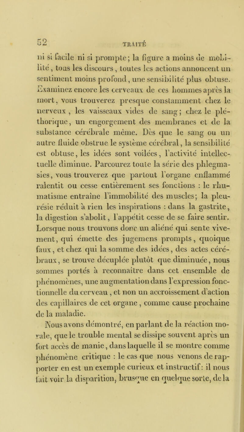 r.o ni si facile ni si prompte; la figure a moins de mobi- lité' , tous les discours , toutes les actions annoncent un sentiment moins profond, une sensibilité plus obtuse. Examinez encore les cerveaux de ces hommes après la mort, vous trouverez presque constamment chez le nerveux , les vaisseaux vides de sang ; chez le plé- thorique, un engorgement des membranes et de la substance cérébrale même. Dès que le sang ou un autre fluide obstrue le système cérébral, la sensibilité est obtuse, les idées sont voilées, l’activité intellec- tuelle diminue. Parcourez toute la série des phlegma- sies, vous trouverez que partout l’organe enflammé ralentit ou cesse entièrement scs fonctions : le rhu- matisme entraîne l’immobilité des muscles; la pleu- résie réduit a rien les inspirations : dans la gastrite, la digestion s’abolit, l’appétit cesse de se faire sentir. Lorsque nous trouvons donc un aliéné qui sente vive- ment, qui émette des jugemens prompts, quoique faux, et chez qui la somme des idées, des actes céré- braux, se trouve décuplée plutôt que diminuée, nous sommes portés a reconnaître dans cet ensemble de phénomènes, une augmentation clans l’expression fonc- tionnelle du cerveau , et non un accroissement d’action des capillaires de cet organe , comme cause prochaine de la maladie. Nous avons démontré, en parlant de la réaction mo- rale, cpie le trouble mental se dissipe souvent après un fort accès de manie, clans laquelle il se montre comme phénomène critique : le cas que nous venons de rap- porter en est un exemple curieux et instructif: il nous lait voir la disparition, brusque en quelque sorte, delà