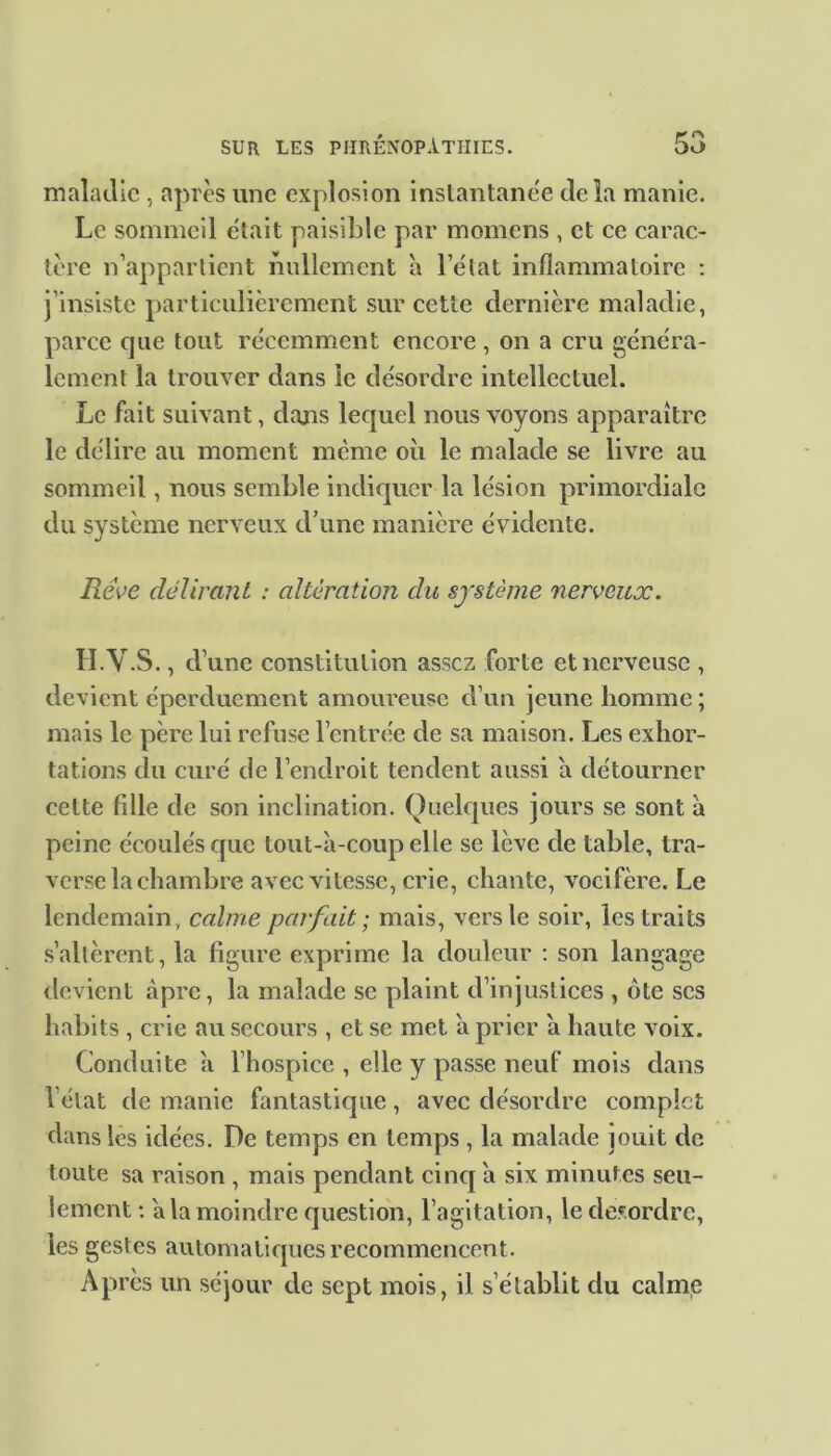 maladie , après une explosion instantanée delà manie. Le sommeil était paisible par momens , et ce carac- tère n’appartient nullement à l’élat inflammatoire : j’insiste particulièrement sur cette dernière maladie, parce que tout récemment encore, on a cru généra- lement la trouver dans le désordre intellectuel. Le fait suivant, dans lequel nous voyons apparaître le délire au moment meme oii le malade se livre au sommeil , nous semble indiquer la lésion primordiale du système nerveux d’une manière évidente. Rêve délirant : altération du système nerveux. H.Y.S., d’une constitution assez forte et nerveuse , devient éperduement amoureuse d’un jeune homme ; mais le père lui refuse l’entrée de sa maison. Les exhor- tations du curé de l’endroit tendent aussi a détourner cette fille de son inclination. Quelques jours se sont à peine écoulés que tout-à-coup elle se lève de table, tra- verse la chambre avec vitesse, crie, chante, vocifère. Le lendemain, calme parfait; mais, vers le soir, les traits s’altèrent, la figure exprime la douleur : son langage devient âpre, la malade se plaint d’injustices , ôte scs habits , crie au secours , et se met à prier à haute voix. Conduite à l’hospice, elle y passe neuf mois dans l’état de manie fantastique, avec désordre complet dans les idées. De temps en temps , la malade jouit de toute sa raison , mais pendant cinq à six minutes seu- lement : à la moindre question, l’agitation, le desordre, les gestes automatiques recommencent. Après un séjour de sept mois, il s’établit du calme