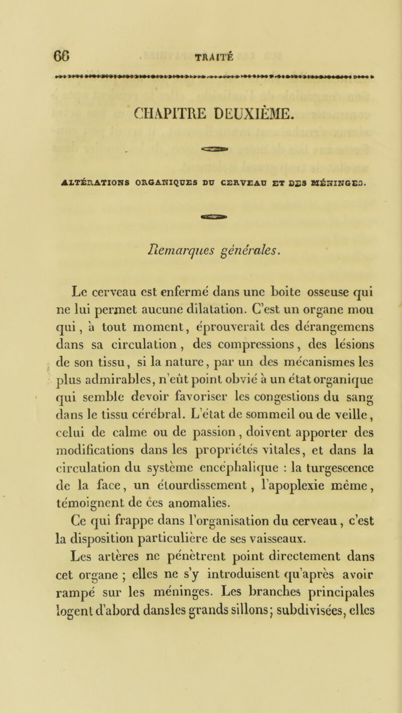 CHAPITRE DEUXIÈME. ALTÉRATIONS ORGANIQUES DU CERVEAU ET OSS MÉIÏINGE3. Remarques générales. Le cerveau est enferme' clans une boite osseuse qui ne lui permet aucune dilatation. C’est un organe mou qui, a tout moment, éprouverait des dérangemens dans sa circulation, des compressions, des lésions de son tissu, si la nature, par un des mécanismes les plus admirables, n’eût point obvié à un état organique qui semble devoir favoriser les congestions du sang dans le tissu cérébral. L’état de sommeil ou de veille, celui de calme ou de passion, doivent apporter des modifications dans les propriétés vitales, et dans la circulation du système encéphalique : la turgescence de la face, un étourdissement, l’apoplexie même, témoignent de ces anomalies. Ce qui frappe dans l’organisation du cerveau, c’est la disposition particulière de ses vaisseaux. Les artères ne pénètrent point directement dans cet organe ; elles ne s’y introduisent cpi’après avoir rampé sur les méninges. Les branches principales logent d’abord dansles grands sillons; subdivisées, elles