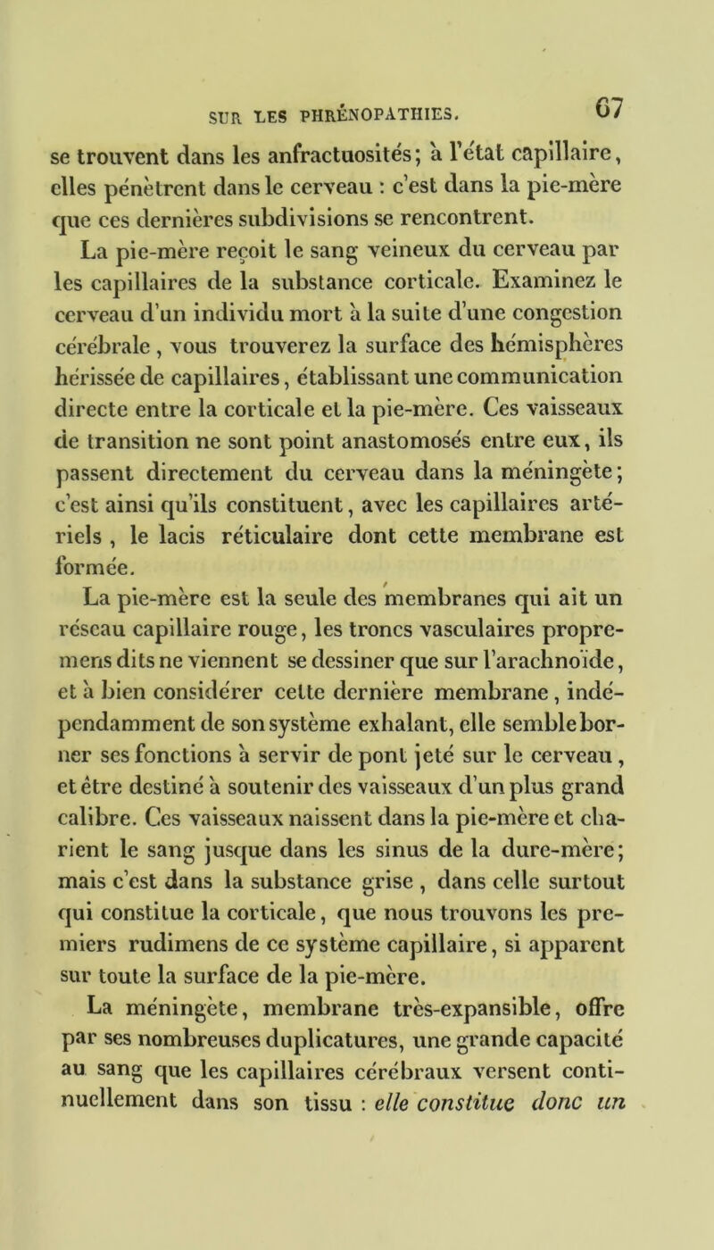 se trouvent dans les anfractuosités; a l'etat capillaire, elles pénètrent dans le cerveau : c’est dans la pie-mère que ces dernières subdivisions se rencontrent. La pie-mère reçoit le sang veineux du cerveau par les capillaires de la substance corticale. Examinez le cerveau d’un individu mort à la suite cl’une congestion cérébrale , vous trouverez la surface des hémisphères hérissée de capillaires, établissant une communication directe entre la corticale et la pie-mère. Ces vaisseaux de transition ne sont point anastomosés entre eux, ils passent directement du cerveau dans la méningète ; c’est ainsi qu’ils constituent, avec les capillaires arté- riels , le lacis réticulaire dont cette membrane est formée. La pie-mère est la seule des membranes qui ait un réseau capillaire rouge, les troncs vasculaires propre- mens dits ne viennent se dessiner que sur l’arachnoïde, et à bien considérer cette dernière membrane , indé- pendamment de son système exhalant, elle semblebor- ner ses fonctions à servir de pont jeté sur le cerveau , et être destiné à soutenir des vaisseaux d’un plus grand calibre. Ces vaisseaux naissent dans la pie-mère et cha- rient le sang jusque dans les sinus de la dure-mère; mais c’est dans la substance grise , dans celle surtout qui constitue la corticale, que nous trouvons les pre- miers rudimens de ce système capillaire, si apparent sur toute la surface de la pie-mère. La méningète, membrane très-expansible, offre par ses nombreuses duplicatures, une grande capacité au sang que les capillaires cérébraux versent conti- nuellement dans son tissu : elle constitue donc un