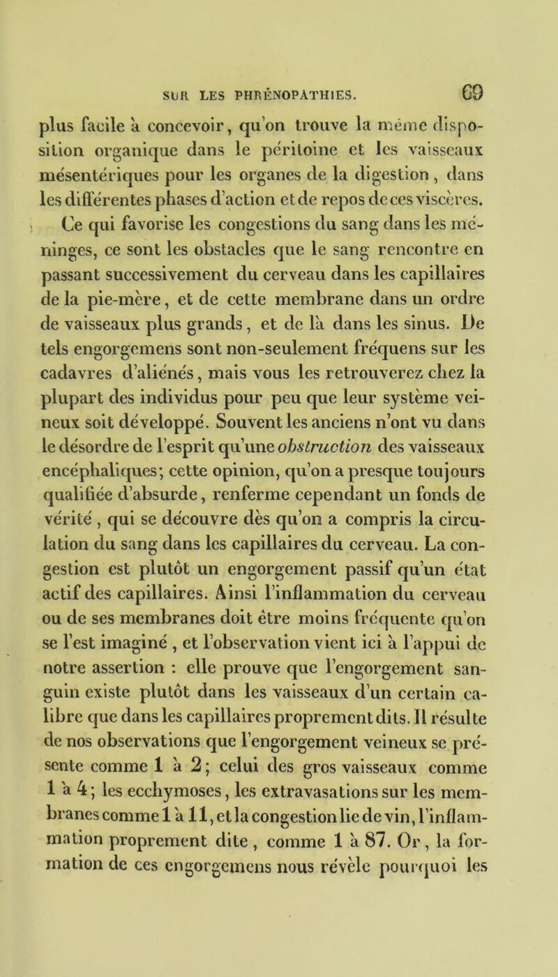 plus facile a concevoir, qu’on trouve la même dispo- sition organique dans le péritoine et les vaisseaux mésentériques pour les organes de la digestion , dans les différentes phases d’action et de repos de ces viscères. Ce qui favorise les congestions du sang dans les mé- ninges, ce sont les obstacles que le sang rencontre en passant successivement du cerveau dans les capillaires de la pie-mère, et de cette membrane dans un ordre de vaisseaux plus grands, et de là dans les sinus. De tels engorgemens sont non-seulement fréquens sur les cadavres d’aliénés, mais vous les retrouverez chez la plupart des individus pour peu que leur système vei- neux soit développé. Souvent les anciens n’ont vu dans le désordre de l’esprit qu’une obstruction des vaisseaux encéphaliques; cette opinion, qu’on a presque toujours qualifiée d’absurde, renferme cependant un fonds de vérité , qui se découvre dès qu’on a compris la circu- lation du sang dans les capillaires du cerveau. La con- gestion est plutôt un engorgement passif qu’un état actif des capillaires. Ainsi l’inflammation du cerveau ou de ses membranes doit être moins fréquente qu’on se l’est imaginé , et l’observation vient ici à l’appui de notre assertion : elle prouve que l’engorgement san- guin existe plutôt dans les vaisseaux d’un certain ca- libre que dans les capillaires proprement dits. Il résulte de nos observations que l’engorgement veineux se pré- sente comme 1 à 2 ; celui des gros vaisseaux comme 1 à 4 ; les ecchymoses, les extravasations sur les mem- branes comme 1 à 11, et la congestion lie de vin, l’inflam- mation proprement dite , comme 1 à 87. Or, la for- mation de ces engorgemens nous révèle pourquoi les