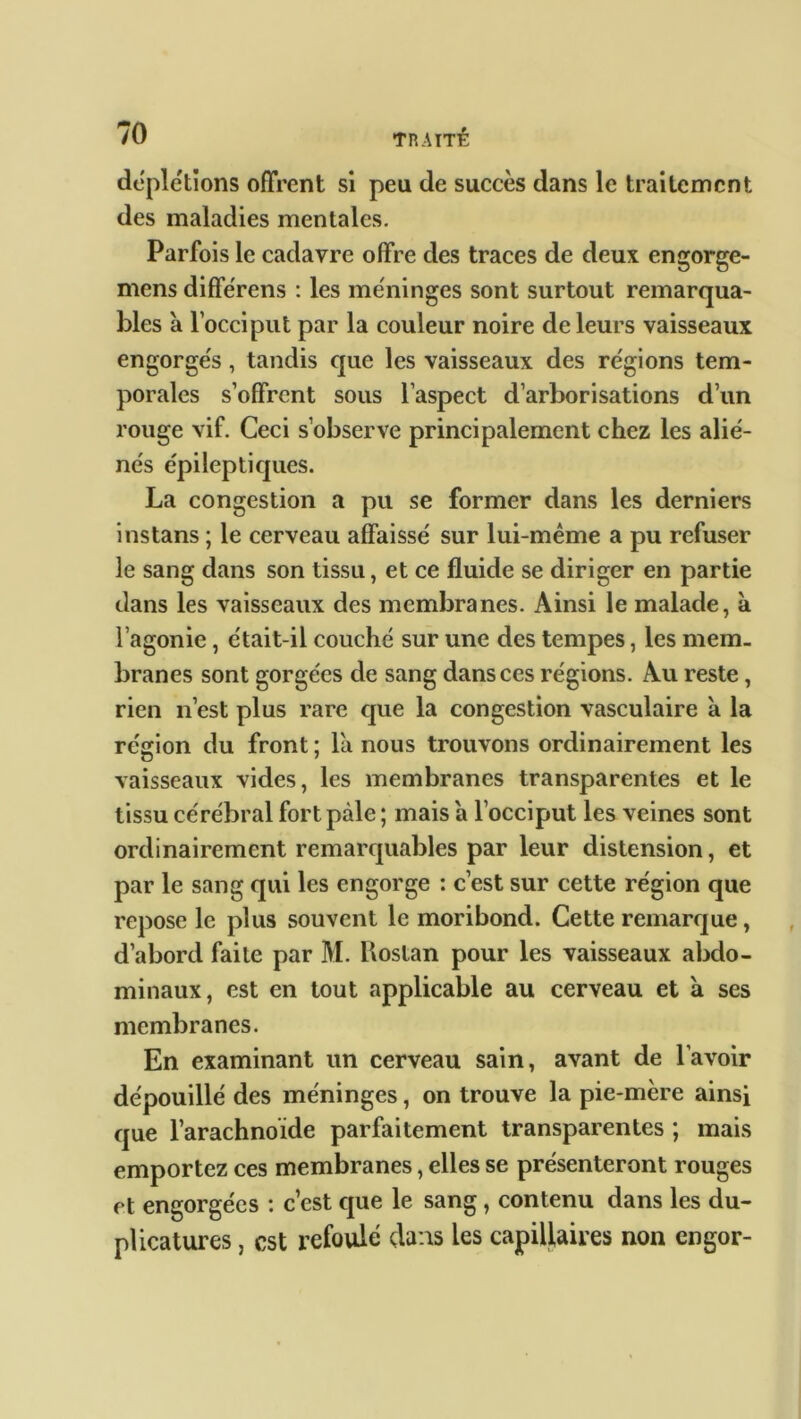 déplétions offrent si peu de succès dans le traitement des maladies mentales. Parfois le cadavre offre des traces de deux engorge- mens diffërens : les méninges sont surtout remarqua- bles a l’occiput par la couleur noire de leurs vaisseaux engorgés, tandis que les vaisseaux des re'gions tem- porales s’offrent sous l’aspect d’arborisations d’un rouge vif. Ceci s’observe principalement chez les alié- nés épileptiques. La congestion a pu se former dans les derniers instans ; le cerveau affaissé sur lui-mème a pu refuser le sang dans son tissu, et ce fluide se diriger en partie dans les vaisseaux des membranes. Ainsi le malade, à l’agonie, était-il couché sur une des tempes, les mem- branes sont gorgées de sang dans ces régions. Au reste, rien n’est plus rare que la congestion vasculaire à la région du front ; la nous trouvons ordinairement les vaisseaux vides, les membranes transparentes et le tissu cérébral fort pâle ; mais a l’occiput les veines sont ordinairement remarquables par leur distension, et par le sang qui les engorge : c’est sur cette région que repose le plus souvent le moribond. Cette remarque, d’abord faite par M. Rostan pour les vaisseaux abdo- minaux, est en tout applicable au cerveau et à ses membranes. En examinant un cerveau sain, avant de l’avoir dépouillé des méninges, on trouve la pie-mère ainsi que l’arachnoïde parfaitement transparentes ; mais emportez ces membranes, elles se présenteront rouges et engorgées : c’est que le sang, contenu dans les du- plicatures, est refoulé dans les capillaires non engor-