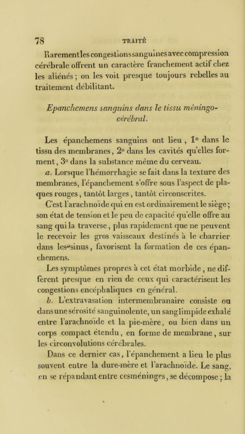 ïlarementles congestionssanguines avec compression cérébrale offrent un caractère franchement actif chez les aliénés ; on les voit presque toujours rebelles au traitement débilitant. Epanchemens sanguins dans le tissu mèningo- cèrébral. Les épanchemens sanguins ont lieu , 1° dans le tissu des membranes, 2° dans les cavités quelles for- ment , 3° dans la substance même du cerveau. a. Lorsque l’hémorrhagie se fait dans la texture des membranes, l’épanchement s’offre sous l’aspect de pla- ques rouges, tantôt larges, tantôt circonscrites. C’est l’arachnoïde qui en est ordinairement le siège ; son état de tension et le peu de capacité qu elle offre au sang qui la traverse, plus rapidement que ne peuvent le recevoir les gros vaisseaux destinés à le charrier dans les^sinus, favorisent la formation de ces épan- chemens. Les symptômes propres a cet état morbide , ne dif- fèrent presque en rien de ceux qui caractérisent les congestions encéphaliques en général. h. L’extravasation intermembranaire consiste ou dansunesérosité sanguinolente, un sanglimpide exhalé entre l’arachnoïde et la pie-mère, ou bien dans un corps compact étendu, en forme de membrane , sur les circonvolutions cérébrales. Dans ce dernier cas, l’épanchement a lieu le plus souvent entre la dure-mère et l’arachnoïde. Le santr, en se répandant entre cesméninges, se décompose ; la