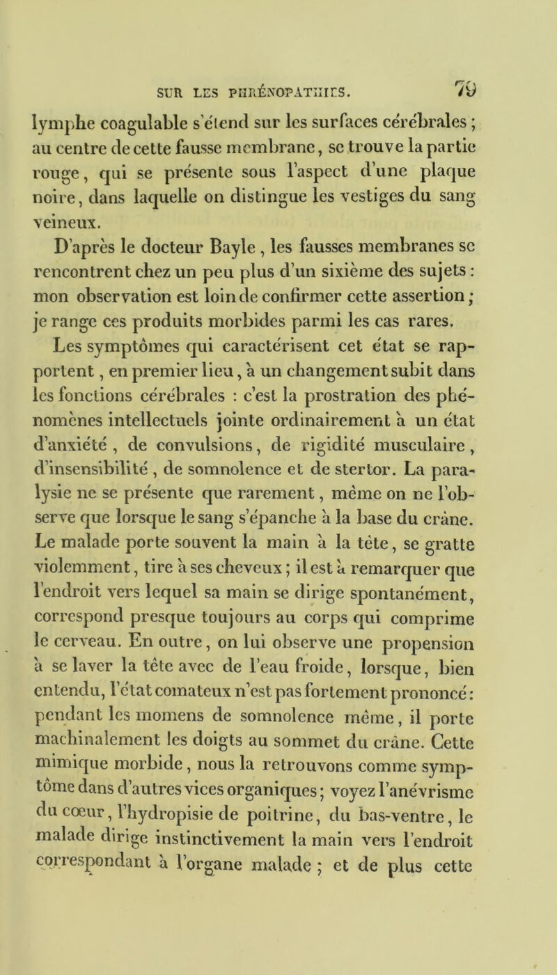 lymphe coagulable s’étend sur les surfaces cérébrales ; au centre de cette fausse membrane, se trouve la partie rouge, qui se présente sous l’aspect d’une plaque noire, dans laquelle on distingue les vestiges du sang veineux. D’après le docteur Bayle , les fausses membranes sc rencontrent chez un peu plus d’un sixième des sujets : mon observation est loin de confirmer cette assertion ; je range ces produits morbides parmi les cas rares. Les symptômes qui caractérisent cet état se rap- portent , en premier lieu, à un changement subit dans les fonctions cérébrales : c’est la prostration des phé- nomènes intellectuels jointe ordinairement a un état d’anxiété , de convulsions, de rigidité musculaire , d’insensibilité , de somnolence et de stertor. La para- lysie ne se présente que rarement, même on ne l’ob- serve que lorsque le sang s’épanche à la base du crâne. Le malade porte souvent la main à la tète, se gratte violemment, tire â ses cheveux ; il est à remarquer que l’endroit vers lequel sa main se dirige spontanément, correspond presque toujours au corps qui comprime le cerveau. En outre, on lui observe une propension à se laver la tête avec de l’eau froide, lorsque, bien entendu, l’état comateux n’est pas fortement prononcé : pendant les momens de somnolence même, il porte machinalement les doigts au sommet du crâne. Cette mimique morbide, nous la retrouvons comme symp- tôme dans d’autres vices organiques ; voyez l’anévrisme du cœur, l’hydropisie de poitrine, du bas-ventre, le malade dirige instinctivement la main vers l’endroit correspondant à l’organe malade ; et de plus cette