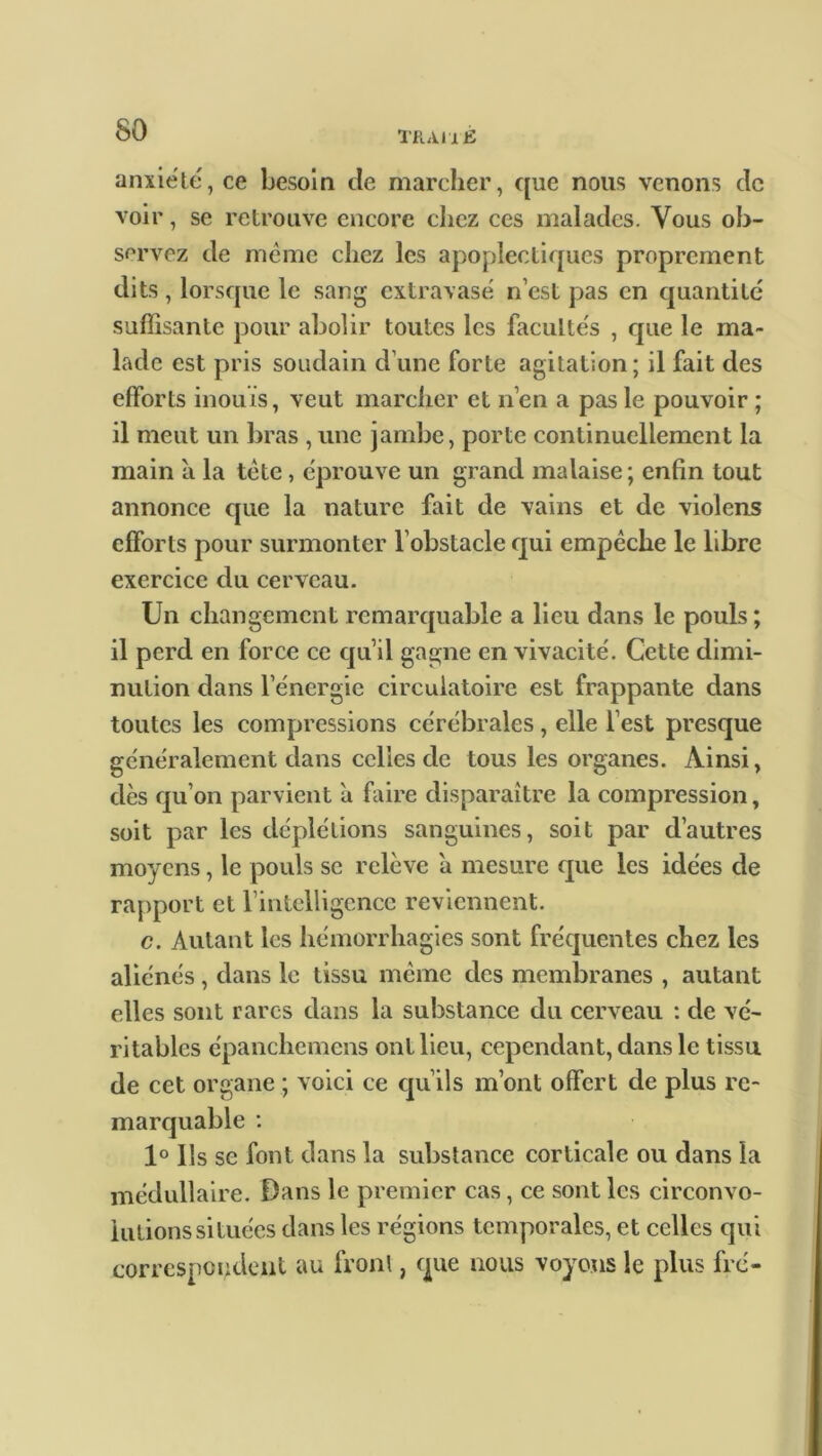 anxiété, ce besoin de marcher, que nous venons clc voir, se retrouve encore chez ces malades. Vous ob- servez de même chez les apoplectiques proprement dits, lorsque le sang extravasé n’est pas en quantité suffisante pour abolir toutes les facultés , que le ma- lade est pris soudain dune forte agitation; il fait des efforts inouïs, veut marcher et n’en a pas le pouvoir ; il meut un bras , une jambe, porte continuellement la main a la tête, éprouve un grand malaise ; enfin tout annonce cpie la nature fait de vains et de violens efforts pour surmonter l’obstacle qui empêche le libre exercice du cerveau. Un changement remarquable a lieu dans le pouls ; il perd en force ce qu’il gagne en vivacité. Cette dimi- nution dans l’énergie circulatoire est frappante dans toutes les compressions cérébrales, elle l’est presque généralement dans celles de tous les organes. Ainsi, dès qu’on parvient a faire disparaître la compression, soit par les déplétions sanguines, soit par d’autres moyens, le pouls se relève a mesure que les idées de rapport et l’intelligence reviennent. c. Autant les hémorrhagies sont fréquentes chez les aliénés, dans le tissu même des membranes , autant elles sont rares dans la substance du cerveau : de vé- ritables épanchemens ont lieu, cependant, dans le tissu de cet organe ; voici ce qu’ils m’ont offert de plus re- marquable : 1° Us se font dans la substance corticale ou dans la médullaire. Dans le premier cas, ce sont les circonvo- lutions situées dans les régions temporales, et celles qui correspondent au front, que nous voyons le plus fre-
