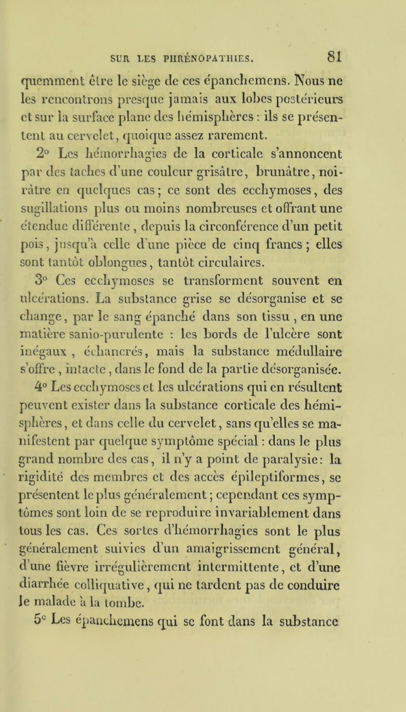 qiicmment êlrc le siège de ces épanchemens. Nous ne les rencontrons presque jamais aux lobes postérieurs et sur la surface plane des hémisphères : ils se présen- tent au cervelet, quoique assez rarement. 2° Les hémorrhagies de la corticale s’annoncent par des taches d’une couleur grisâtre, brunâtre, noi- râtre en quelques cas ; ce sont des ecchymoses, des sugillations plus ou moins nombreuses et offrant une étendue différente , depuis la circonférence cl’un petit pois, jusqu’à celle d’une pièce de cinq francs; elles sont tantôt obloncrues, tantôt circulaires. 3° Ces ecchymoses se transforment souvent en ulcérations. La substance grise se désorganise et se change, par le sang épanché dans son tissu , en une matière sanio-purulente : les bords de l’ulcère sont inégaux , écliancrés, mais la substance médullaire s’offre , intacte , dans le fond de la partie désorganisée. 4° Les ecchymoses et les ulcérations qui en résultent peuvent exister dans la substance corticale des hémi- sphères, et dans celle du cervelet, sans quelles se ma- nifestent par quelque symptôme spécial : dans le plus grand nombre des cas, il n’y a point de paralysie: la rigidité des membres et des accès épileptiformes, se présentent le plus généralement; cependant ces symp- tômes sont loin de se reproduire invariablement dans tous les cas. Ces sortes d’hémorrhagies sont le plus généralement suivies d’un amaigrissement général, d’une fièvre irrégulièrement intermittente, et d’une diarrhée colliquative, qui ne tardent pas de conduire le malade â la tombe. 5e Les épanchemens qui se font dans la substance