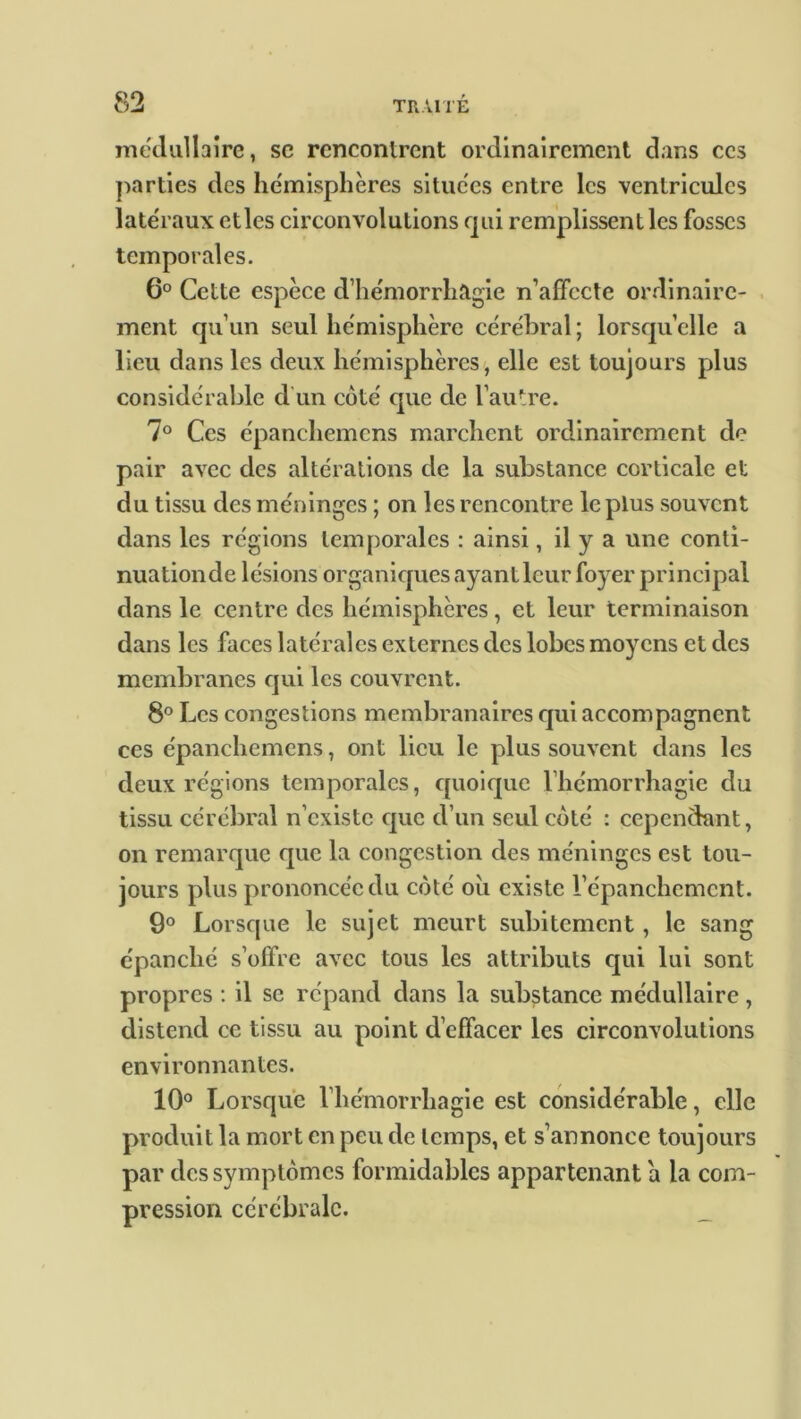 médullaire, sc renconlrent ordinairement dans ces parties des hémisphères situées entre les ventricules latéraux ctles circonvolutions qui remplissent les fosses temporales. 6° Cette espèce d’hémorrhagie n’affccte ordinaire- ment qu’un seul hémisphère cérébral ; lorsqu’elle a lieu dans les deux hémisphères, elle est toujours plus considérable d’un coté que de l’autre. 7° Ces épanchemens marchent ordinairement de pair avec des altérations de la substance corticale et du tissu des méninges ; on les rencontre le plus souvent dans les régions temporales : ainsi, il y a une conti- nuationde lésions organiques ayant leur foyer principal dans le centre des hémisphères, et leur terminaison dans les faces latérales externes des lobes moyens et des membranes qui les couvrent. 8° Les congestions membranaires qui accompagnent ces épanchemens, ont lieu le plus souvent dans les deux régions temporales, quoique l’hémorrhagie du tissu cérébral n’existe que d’un seul coté : cependant, on remarque que la congestion des méninges est tou- jours plus prononcée du côté oii existe l’épanchemcnt. 9° Lorsque le sujet meurt subitement , le sang épanché s’olfrc avec tous les attributs qui lui sont propres : il se répand dans la substance médullaire , distend ce tissu au point d’effacer les circonvolutions environnantes. 10° Lorsque l’hémorrhagie est considérable, elle produit la mort en peu de temps, et s’annonce toujours par des symptômes formidables appartenant a la com- pression cérébrale. _