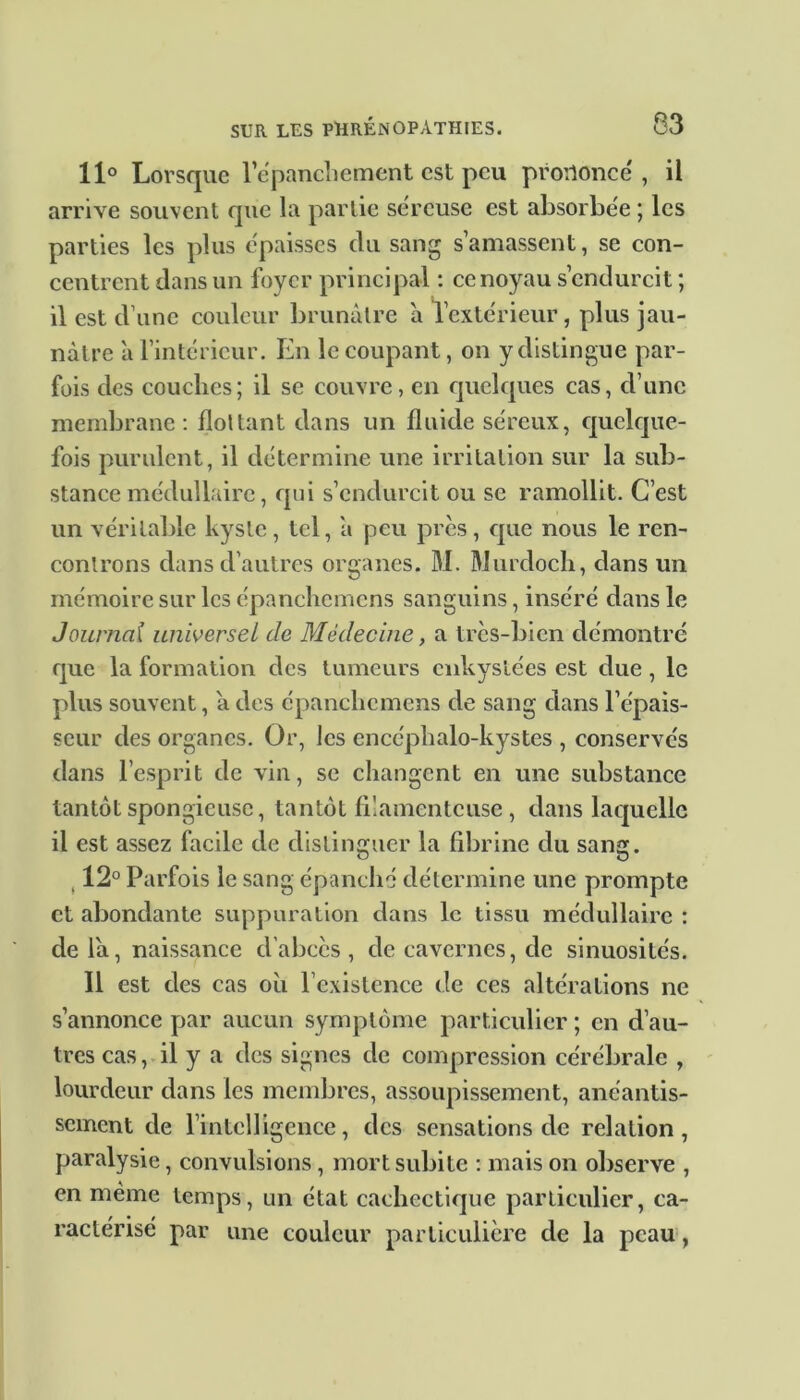 11° Lorsque lepancliement est peu prononce', il arrive souvent que la partie séreuse est absorbée ; les parties les plus épaisses du sang s’amassent, se con- centrent dans un foyer principal : ce noyau s’endurcit ; il est d’une couleur brunâtre à l’extérieur, plus jau- nâtre à l’intérieur. En le coupant, on y distingue par- fois des couches; il se couvre, en quelques cas, d’une membrane: flottant dans un fluide séreux, quelque- fois purulent, il détermine une irritation sur la sub- stance médullaire, qui s’endurcit ou se ramollit. C’est un véritable kyste, tel, â peu près, que nous le ren- controns dans d’autres organes. M. Murdoch, dans un mémoire sur les épanchemens sanguins, inséré dans le Journal universel de Médecine, a très-bien démontré que la formation des tumeurs enkystées est due, le plus souvent, â des épanchemens de sang dans l’épais- seur des organes. Or, les encéphalo-kystes , conservés dans l’esprit de vin, se changent en une substance tantôt spongieuse, tantôt filamenteuse, dans laquelle il est assez facile de distinguer la fibrine du sang. 12° Parfois le sang épanché détermine une prompte et abondante suppuration dans le tissu médullaire : cleiâ, naissance d’abcès, de cavernes, de sinuosités. Il est des cas où l’existence de ces altérations ne s’annonce par aucun symptôme particulier ; en d’au- tres cas, il y a des signes de compression cérébrale , lourdeur dans les membres, assoupissement, anéantis- sement de l’intelligence, des sensations de relation, paralysie, convulsions, mort subite : mais on observe , en même temps, un état cachectique particulier, ca- ractérisé par une couleur particulière de la peau,