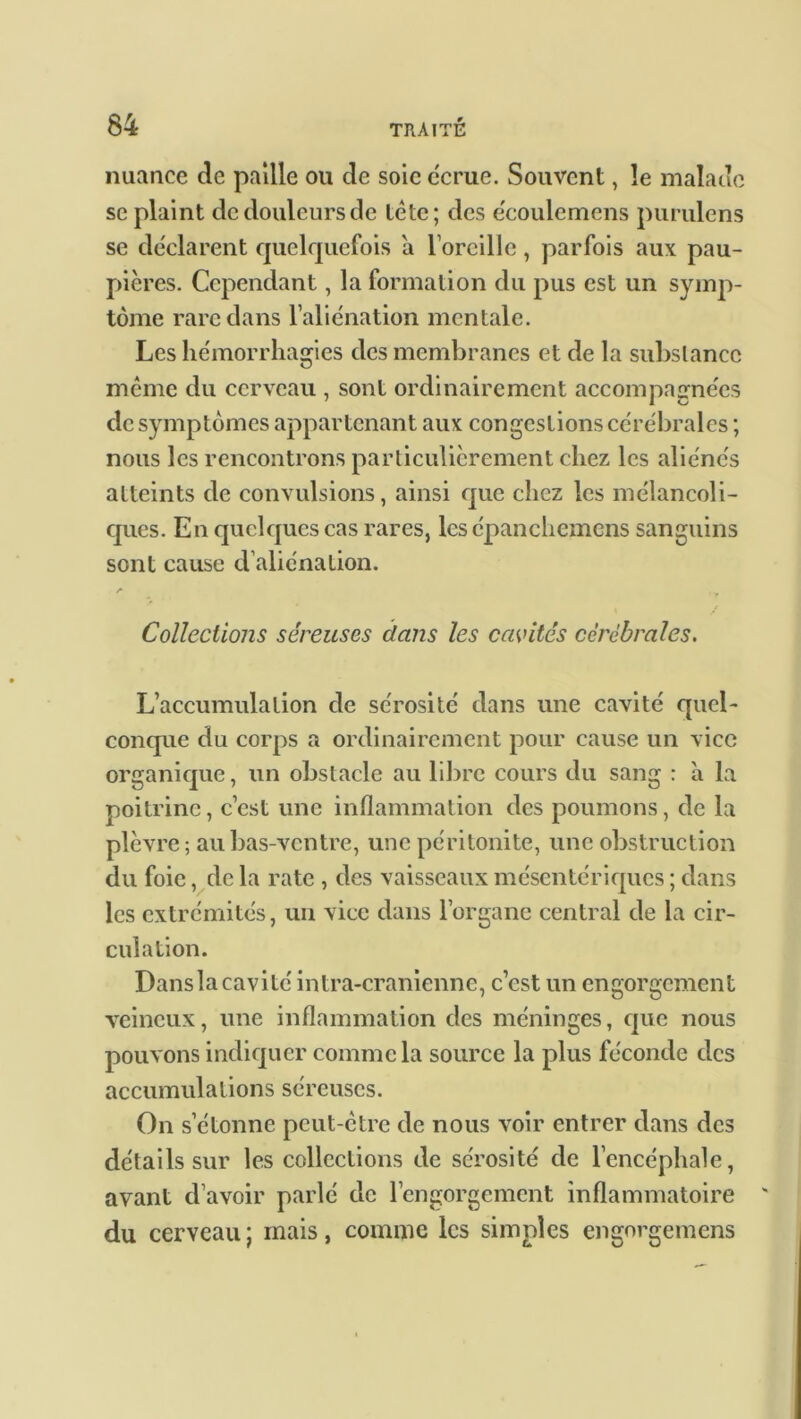 nuance de paille ou de soie écrue. Souvent, le malade se plaint de douleurs de tète; des e'coulemens purulens se déclarent quelquefois a l’oreille, parfois aux pau- pières. Cependant, la formation du pus est un symp- tôme rare clans l’aliénation mentale. Les hémorrhagies des membranes et de la substance même du cerveau , sont ordinairement accompagnées clc symptômes appartenant aux congestions cérébrales ; nous les rencontrons particulièrement chez les aliénés atteints de convulsions, ainsi cpie chez les mélancoli- ques. En quelques cas rares, lesépanchemens sanguins sont cause d’aliénation. A Collections séreuses dans les cavités cérébrales. L’accumulation de sérosité dans une cavité quel- conque du corps a ordinairement pour cause un vice organique, un obstacle au libre cours du sang : à la poitrine, c’est une inflammation des poumons, de la plèvre; au bas-ventre, une péritonite, une obstruction du foie, de la rate , des vaisseaux mésentériques ; dans les extrémités, un vice dans l’organe central de la cir- culation. Danslacavité intra-craniennc, c’est un engorgement veineux, une inflammation des méninges, cpie nous pouvons indiquer comme la source la plus féconde des accumulations séreuses. On s’étonne peut-être de nous voir entrer dans des détails sur les collections de sérosité clc l’encéphale, avant d’avoir parlé de l’engorgement inflammatoire du cerveau; mais, comme les simples engorgemens