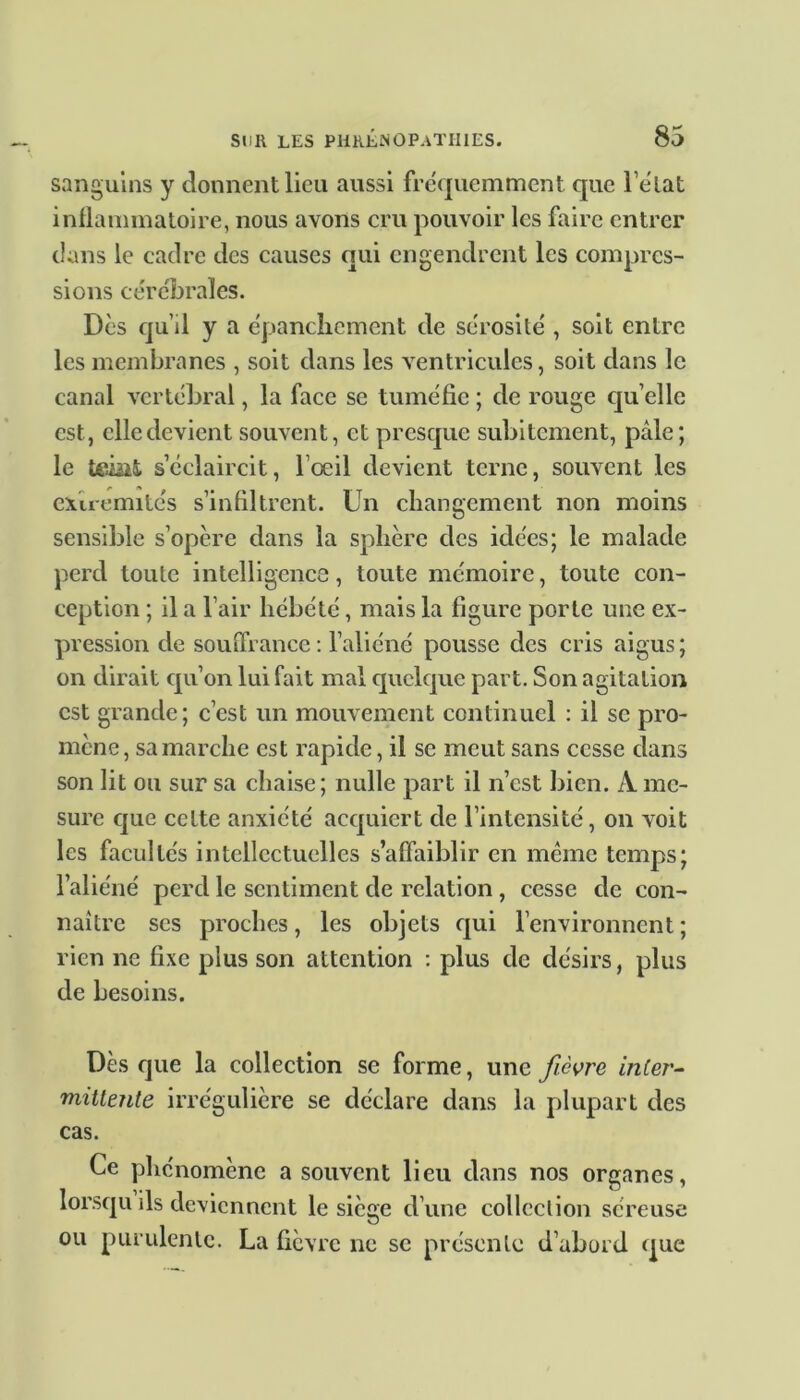 sanguins y donnent lieu aussi fréquemment que l’état inflammatoire, nous avons cru pouvoir les faire entrer clans le cadre des causes qui engendrent les compres- sions cérébrales. Des qu’il y a épanchement de sérosité , soit entre les membranes , soit dans les ventricules, soit dans le canal vertébral, la face se tuméfie ; de rouge quelle est, elle devient souvent, et presque subitement, pâle; le teiiit s’éclaircit, l’oeil devient terne, souvent les extrémités s’infiltrent. Un changement non moins sensible s’opère dans la sphère des idées; le malade perd toute intelligence, toute mémoire, toute con- ception ; il a l’air hébété, mais la figure porte une ex- pression de souffrance : l’aliéné pousse des cris aigus; on dirait qu’on lui fait mal quelque part. Son agitation est grande; c’est un mouvement continuel : il se pro- mène, sa marche est rapide, il se meut sans cesse dans son lit ou sur sa chaise; nulle part il n’est bien. A me- sure que cette anxiété acquiert de l’intensité, on voit les facultés intellectuelles s’affaiblir en même temps; l’aliéné perd le sentiment de relation , cesse de con- naître ses proches, les objets qui l’environnent; rien ne fixe plus son attention : plus de désirs, plus de besoins. Dès que la collection se forme, une fièvre inter- mittente irrégulière se déclare dans la plupart des cas. Ce phénomène a souvent lieu dans nos organes, lorsqu ils deviennent le siège d’une collection séreuse ou purulente. La fièvre ne se présente d’abord que