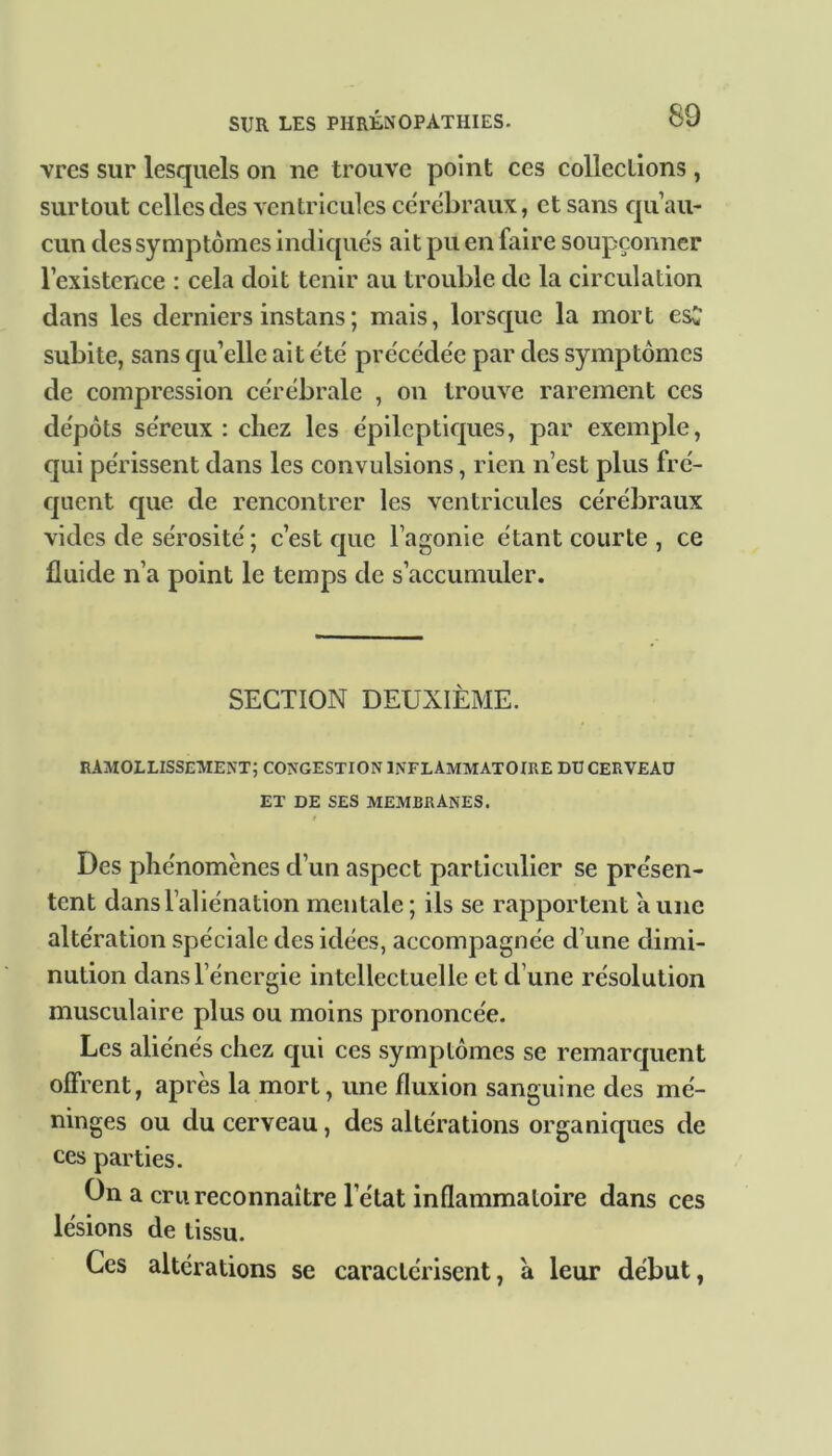 vres sur lesquels on ne trouve point ces collections, surtout celles des ventricules cérébraux, et sans qu’au- cun des symptômes indiqués ait pu en faire soupçonner l’existence : cela doit tenir au trouble de la circulation dans les derniers instans; mais, lorsque la mort es£ subite, sans qu’elle ait été précédée par des symptômes de compression cérébrale , on trouve rarement ces dépôts séreux : chez les épileptiques, par exemple, qui périssent dans les convulsions, rien n’est plus fré- quent que de rencontrer les ventricules cérébraux vides de sérosité ; c’est que l’agonie étant courte, ce fluide n’a point le temps de s’accumuler. SECTION DEUXIÈME. ramollissement; congestion inflammatoire du cerveau ET DE SES MEMBRANES. Des phénomènes d’un aspect particulier se présen- tent dans l’aliénation mentale; ils se rapportent aune altération spéciale des idées, accompagnée d’une dimi- nution dans l’énergie intellectuelle et d’une résolution musculaire plus ou moins prononcée. Les aliénés chez qui ces symptômes se remarquent offrent, après la mort, une fluxion sanguine des mé- ninges ou du cerveau, des altérations organiques de ces parties. On a cru reconnaître l'état inflammatoire dans ces lésions de tissu. Ces altérations se caractérisent, à leur début,