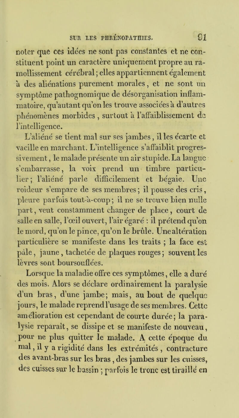 noter que ces idées ne sont pas constantes et ne con- stituent point un caractère uniquement propre au ra- mollissement cérébral ; elles appartiennent egalement à des aliénations purement morales, et ne sont un symptôme pathognomique de désorganisation inflam- matoire, qu’autant qu’on les trouve associées a d’autres phénomènes morbides , surtout à l’affaiblissement do l’intelligence. L’aliéné se tient mal sur ses jambes, il les écarte et vacille en marchant. L’intelligence s’affaiblit progres- sivement , le malade présente un air stupide. La langue s’embarrasse, la voix prend un timbre particu- lier ; l’aliéné parle difficilement et bégaie. Une roideur s’empare de ses membres ; il pousse des cris , pleure parfois tout-a-coup; il ne se trouve bien nulle part, veut constamment changer de place, court de salle en salle, l’œil ouvert, l’air égaré : il prétend qu’on le mord, qu’on le pince, qu’on le brûle. Une altération particulière se manifeste dans les traits ; la face est pâle, jaune, tachetée de plaques rouges ; souvent les lèvres sont boursouflées. Lorsque la maladie offre ces symptômes, elle a duré des mois. Alors se déclare ordinairement la paralysie d’un bras, d’une jambe; mais, au bout de quelque jours, le malade reprend l’usage de ses membres. Cette amélioration est cependant de courte durée; la para- lysie reparaît, se dissipe et se manifeste de nouveau, pour ne plus quitter le malade. A cette époque du mal, il y a rigidité dans les extrémités , contracture des avant-bras sur les bras , des jambes sur les cuisses, des cuisses sur le bassin ; parfois le tronc est tiraillé en