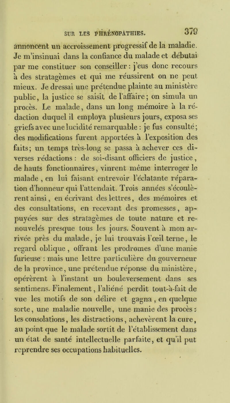 annoncent un accroissement progressif de la maladie. Je m’insinuai dans la confiance du malade et débutai par me constituer son conseiller : j’eus donc recours a des stratagèmes et qui me réussirent on ne peut mieux. Je dressai une prétendue plainte au ministère public, la justice se saisit de l’affaire; on simula un procès. Le malade, dans un long mémoire à la ré- daction duquel il employa plusieurs jours, exposa ses griefs avec une lucidité remarquable : je fus consulté; des modifications furent apportées a l’exposition des faits; un temps très-long se passa a achever ces di- verses rédactions: de soi-disant officiers de justice, de hauts fonctionnaires, vinrent même interroger le malade , en lui faisant entrevoir l’éclatante répara- tion d’honneur qui l’attendait. Trois années s’écoulè- rent ainsi, en écrivant des lettres, des mémoires et des consultations, en recevant des promesses, ap- puyées sur des stratagèmes de toute nature et re- nouvelés presque tous les jours. Souvent a mon ar- rivée près du malade, je lui trouvais l’œil terne, le regard oblique , offrant les prodromes d’une manie furieuse : mais une lettre particulière du gouverneur de la province, une prétendue réponse du ministère, opérèrent a l’instant un bouleversement dans scs sentimens. Finalement, l’aliéné perdit tout-a-fait de vue les motifs de son délire et gagna , en quelque sorte, une maladie nouvelle, une manie des procès ; les consolations, les distractions, achevèrent la cure, au point que le malade sortit de l’établissement dans un état de santé intellectuelle parfaite, et qu'il put reprendre ses occupations habituelles.