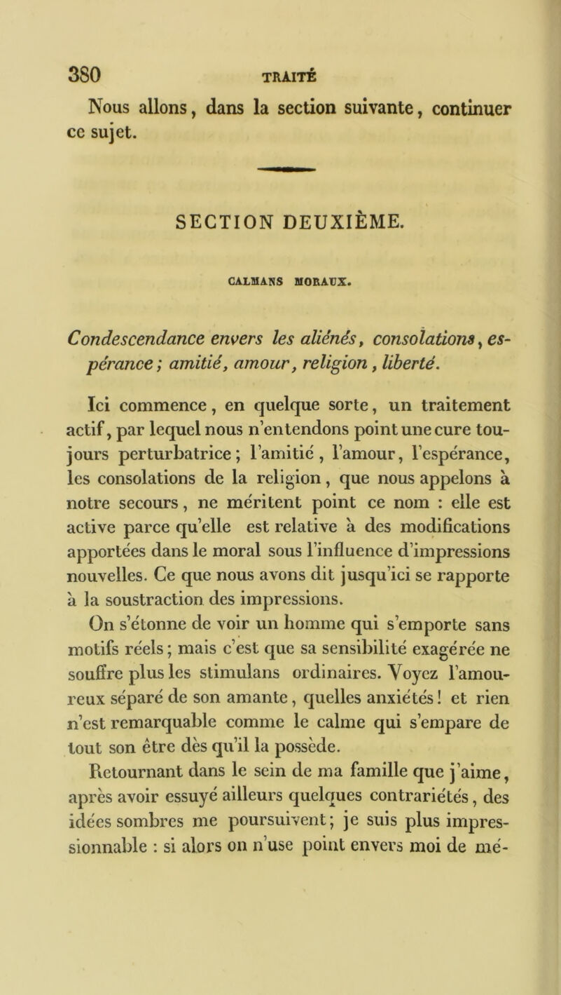 Nous allons, dans la section suivante, continuer ce sujet. SECTION DEUXIÈME. CALMARS MORAUX. Condescendance envers les aliénés, consolations, es- pérance ; amitié, amour, religion, liberté. Ici commence, en quelque sorte, un traitement actif, par lequel nous n’entendons point une cure tou- jours perturbatrice; lamifié, l’amour, l’espérance, les consolations de la religion, que nous appelons à notre secours, ne méritent point ce nom : elle est active parce quelle est relative à des modifications apportées dans le moral sous l’influence d’impressions nouvelles. Ce que nous avons dit jusqu’ici se rapporte à la soustraction des impressions. On s’étonne de voir un homme qui s’emporte sans motifs réels; mais c’est que sa sensibilité exagérée ne souffre plus les stimulans ordinaires. Voyez l’amou- reux séparé de son amante, quelles anxiétés ! et rien n’est remarquable comme le calme qui s’empare de tout son être dès qu’il la possède. Pietournant dans le sein de ma famille que j’aime, après avoir essuyé ailleurs quelques contrariétés, des idées sombres me poursuivent; je suis plus impres- sionnable : si alors on n’use point envers moi de me-