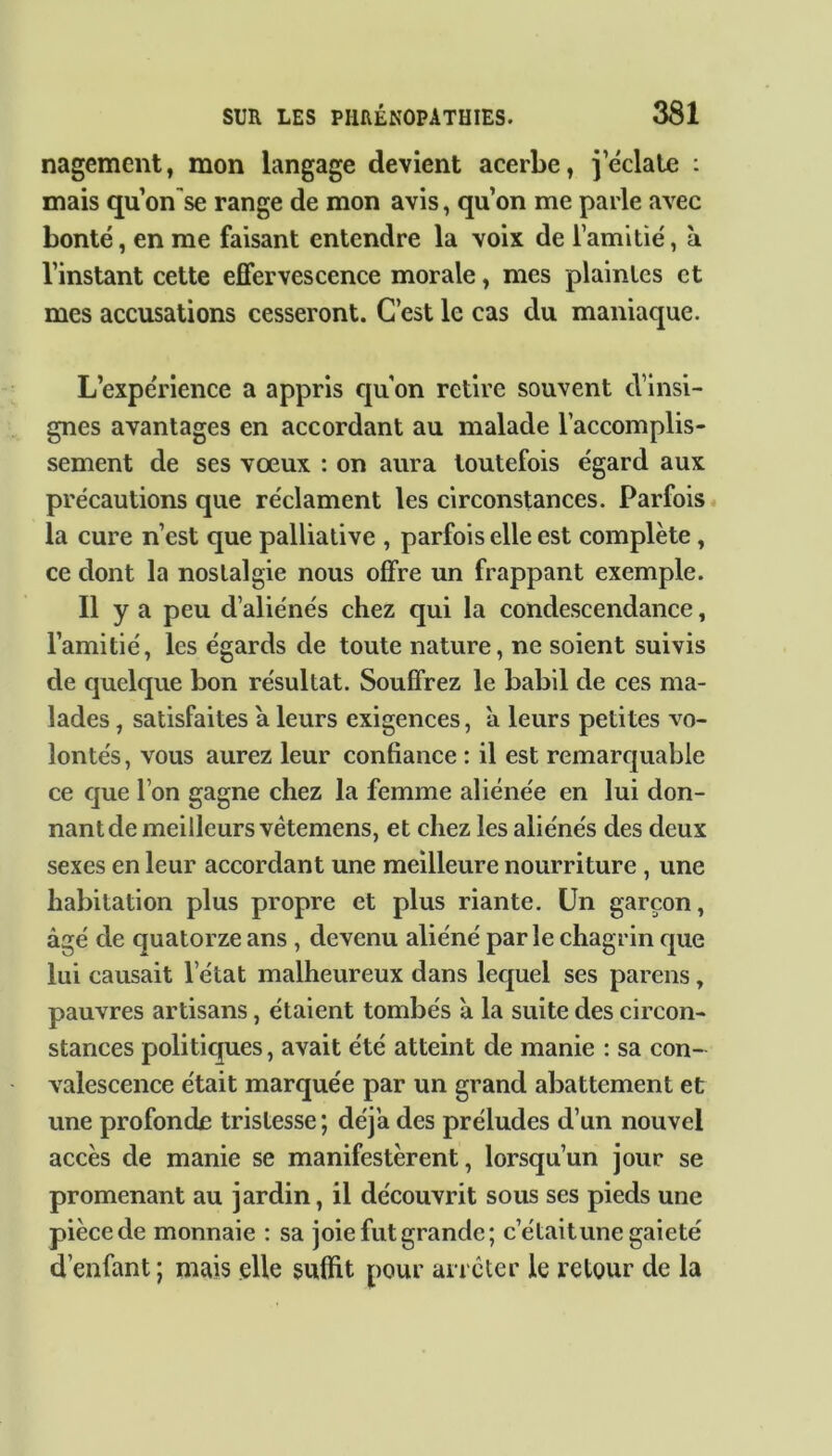 nagement, mon langage devient acerbe, j’éclate : mais qu on'se range de mon avis, qu’on me parle avec bonté, en me faisant entendre la voix de l’amitié, à l’instant cette effervescence morale, mes plaintes et mes accusations cesseront. C’est le cas du maniaque. L’expérience a appris qu’on retire souvent d’insi- gnes avantages en accordant au malade l’accomplis- sement de ses vœux : on aura toutefois égard aux précautions que réclament les circonstances. Parfois la cure n’est que palliative , parfois elle est complète, ce dont la nostalgie nous offre un frappant exemple. Il y a peu d’aliénés chez qui la condescendance, l’amitié, les égards de toute nature, ne soient suivis de quelque bon résultat. Souffrez le babil de ces ma- lades , satisfaites a leurs exigences, a leurs petites vo- lontés, vous aurez leur confiance : il est remarquable ce que l’on gagne chez la femme aliénée en lui don- nant de meilleurs vêtemens, et chez les aliénés des deux sexes en leur accordant une meilleure nourriture , une habitation plus propre et plus riante. Un garçon, âgé de quatorze ans , devenu aliéné parle chagrin que lui causait l’état malheureux dans lequel ses parens, pauvres artisans, étaient tombés à la suite des circon- stances politiques, avait été atteint de manie : sa con- valescence était marquée par un grand abattement et une profonde tristesse ; déj’a des préludes d’un nouvel accès de manie se manifestèrent, lorsqu’un jour se promenant au jardin, il découvrit sous ses pieds une pièce de monnaie : sa joie fut grande; c’était une gaieté d’enfant ; mais elle suffit pour arrêter le retour de la