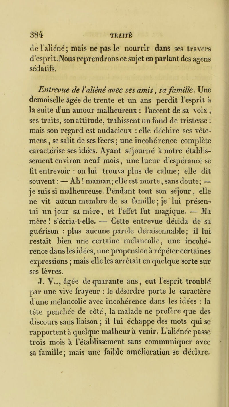 île l’aliéné; mais ne pas le nourrir dans ses travers d’esprit. Nous reprendrons ce sujet en parlant des agens sédatifs. Entrevue de V aliéné avec ses amis, sa famille. Une demoiselle âgée de trente et un ans perdit l’esprit à la suite d’un amour malheureux : l’accent de sa voix , ses traits, son attitude, trahissent un fond de tristesse : mais son regard est audacieux : elle déchire ses vêle- mens, se salit de ses fèces ; une incohérence complète caractérise ses idées. Ayant séjourné à notre établis- sement environ neuf mois, une lueur d’espérance se fit entrevoir : on lui trouva plus de calme; elle dit souvent : — Ah ! maman; elle est morte, sans doute; — je suis si malheureuse. Pendant tout son séjour, elle ne vit aucun membre de sa famille ; je lui présen- tai un jour sa mère, et l’effet fut magique. — Ma mère 1 s’écria-t-elle. — Cette entrevue décida de sa guérison : plus aucune parole déraisonnable; il lui restait bien une certaine mélancolie, une incohé- rence dans les idées, une propension à répéter certaines expressions ; mais elle les arrêtait en quelque sorte sur ses lèvres. J. Y.., âgée de quarante ans, eut l’esprit troublé par une vive frayeur : le désordre porte le caractère d’une mélancolie avec incohérence dans les idées : la tète penchée de côté, la malade ne profère que des discours sans liaison ; il lui échappe des mots qui se rapportent a quelque malheur à venir. L’aliénée passe trois mois a l’établissement sans communiquer avec §a famille ; mais une faible amélioration se déclare.