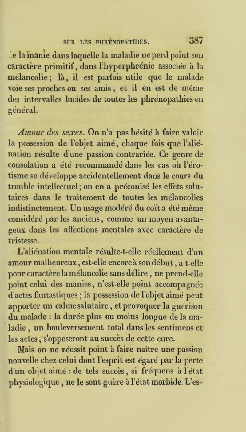 e la manie clans laquelle la maladie ne perd point son caractère primitif, dans l’hyperphrénie associée a la mélancolie; là, il est parfois utile que le malade voie ses proches ou ses amis, et il en est de même des intervalles lucides de toutes les phrénopathies en général. Amour clés sexes. On n’a pas hésité à faire valoir la possession de l’objet aimé, chaque fois que l’alié- nation résulte d’une passion contrariée. Ce genre de consolation a été recommandé dans les cas où l’éro- tisme se développe accidentellement dans le cours du trouble intellectuel; on en a préconisé les effets salu- taires dans le traitement de toutes les mélancolies indistinctement. Un usage modéré du coït a été meme considéré par les anciens, comme un moyen avanta- geux dans les affections mentales avec caractère de tristesse. L’aliénation mentale résulte-t-elle réellement d’un amour malheureux, est-elle encore à son début, a-t-elle pour caractère la mélancolie sans délire , ne prend-elle point celui des manies, n’est-elle point accompagnée d’actes fantastiques ; la possession de l’objet aimé peut apporter un calme salutaire, et provoquer la guérison du malade : la durée plus ou moins longue de la ma- ladie , un bouleversement total dans les sentimens et les actes, s’opposeront au succès de cette cure. Mais on ne réussit point à faire naître une passion nouvelle chez celui dont l’esprit est égaré par la perte d’un objet aimé : de tels succès, si fréquens à l’état physiologique , ne le sont guère à l’état morbide. L’es-