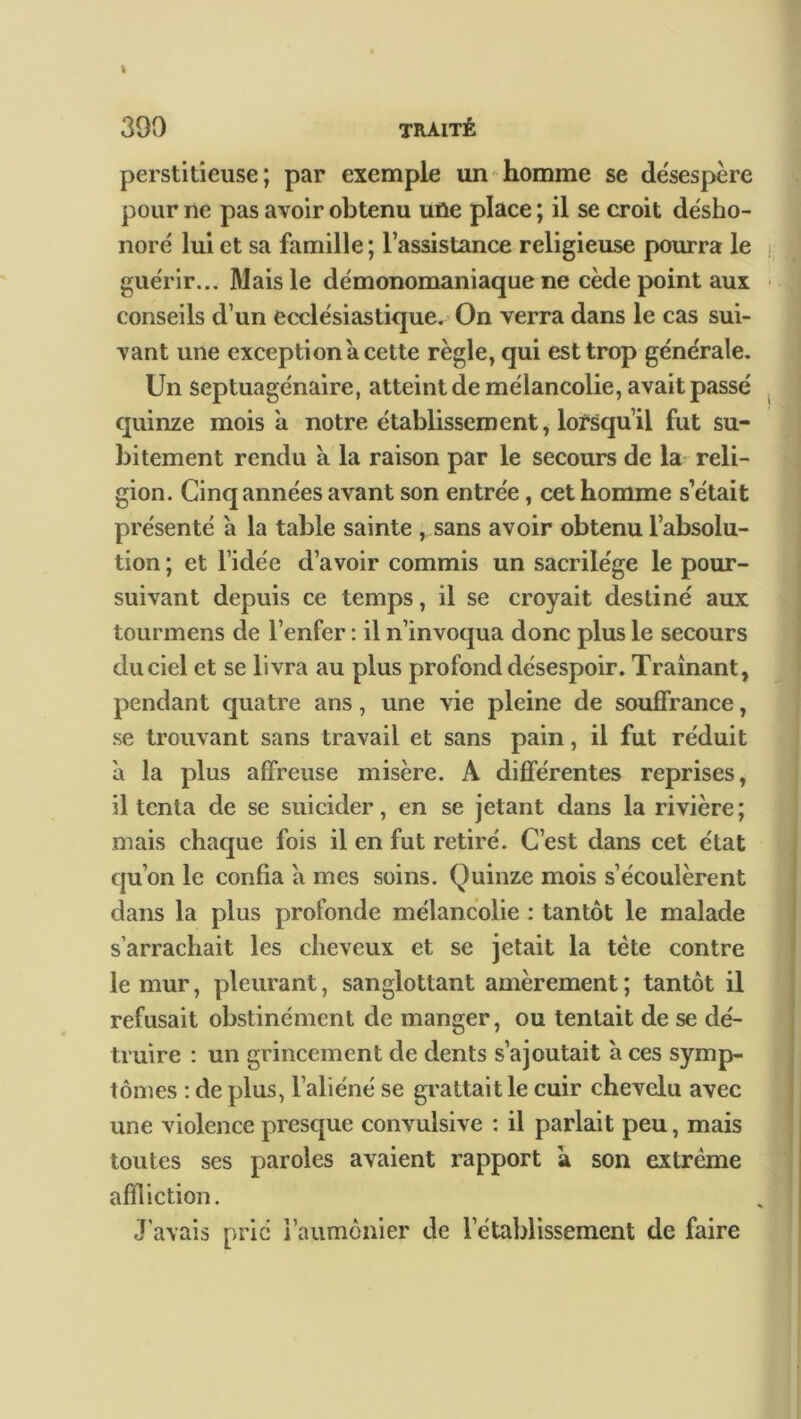 I 390 traité perstiticuse ; par exemple un homme se de'sespère pour ne pas avoir obtenu uûe place; il se croit désho- noré lui et sa famille; l’assistance religieuse pourra le guérir... Mais le démonomaniaque ne cède point aux conseils d’un ecclésiastique. On verra dans le cas sui- vant une exception a cette règle, qui est trop générale. Un septuagénaire, atteint de mélancolie, avait passé quinze mois a notre établissement, lorsqu’il fut su- bitement rendu à la raison par le secours de la reli- gion. Cinq années avant son entrée, cet homme s était présenté à la table sainte , sans avoir obtenu l’absolu- tion ; et l’idée d’avoir commis un sacrilège le pour- suivant depuis ce temps, il se croyait destiné aux tourmens de l’enfer : il n’invoqua donc plus le secours du ciel et se livra au plus profond désespoir. Traînant, pendant quatre ans, une vie pleine de souffrance, se trouvant sans travail et sans pain, il fut réduit à la plus affreuse misère. A différentes reprises, il tenta de se suicider, en se jetant dans la rivière; mais chaque fois il en fut retiré. C’est dans cet état qu’on le confia à mes soins. Quinze mois s’écoulèrent dans la plus profonde mélancolie : tantôt le malade s’arrachait les cheveux et se jetait la tète contre le mur, pleurant, sanglottant amèrement ; tantôt il refusait obstinément de manger, ou tentait de se dé- truire : un grincement de dents s’ajoutait à ces symp- tômes : de plus, l’aliéné se grattait le cuir chevelu avec une violence presque convulsive : il parlait peu, mais toutes ses paroles avaient rapport à son extrême affliction. J’avais prie l'aumônier de l’établissement de faire