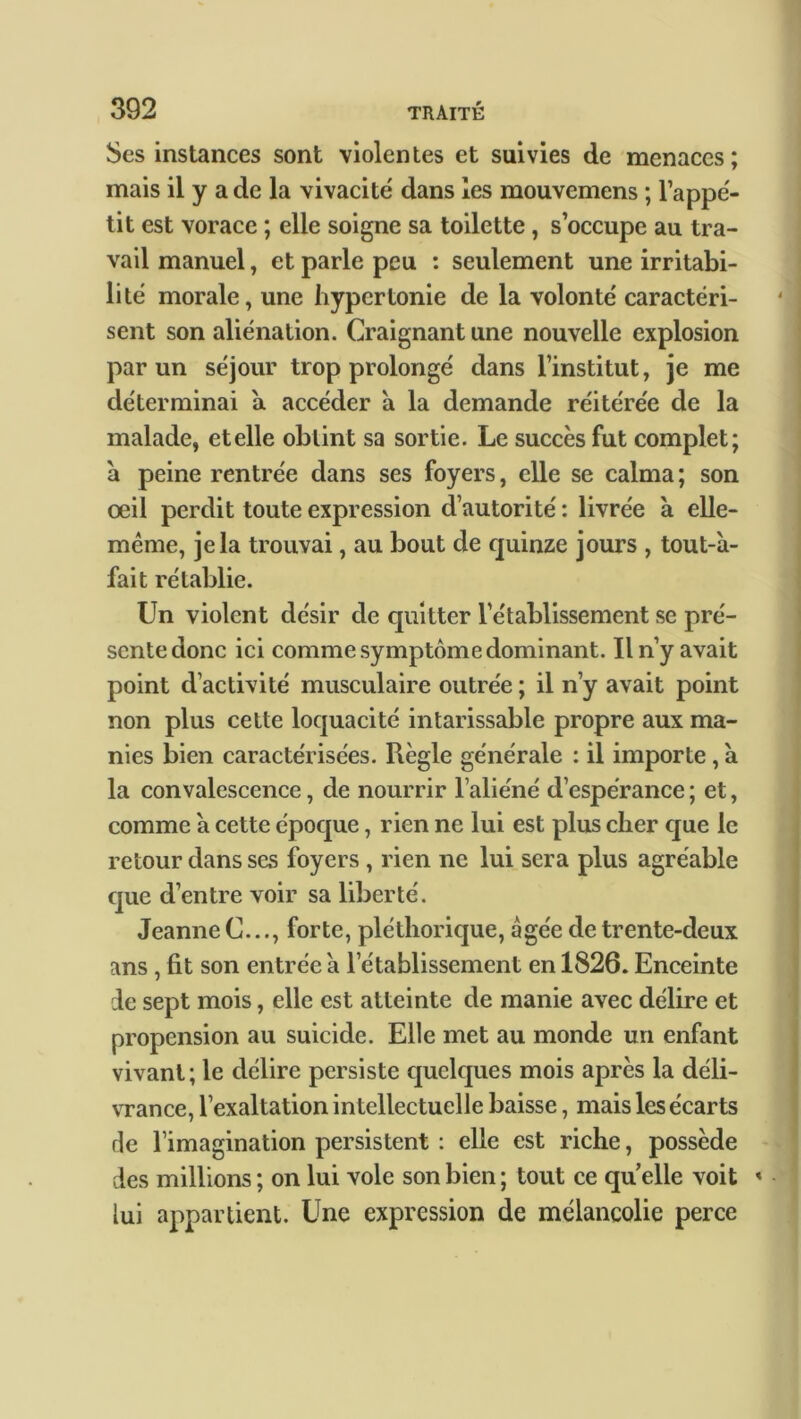 Scs instances sont violentes et suivies de menaces; mais il y a de la vivacité dans les mouvemens ; l’appé- tit est vorace ; elle soigne sa toilette, s’occupe au tra- vail manuel, et parle peu : seulement une irritabi- lité morale, une hypertonie de la volonté caractéri- sent son aliénation. Craignant une nouvelle explosion par un séjour trop prolongé dans l’institut, je me déterminai a accéder a la demande réitérée de la malade, et elle obtint sa sortie. Le succès fut complet; à peine rentrée dans ses foyers, elle se calma ; son oeil perdit toute expression d’autorité : livrée à elle- même, je la trouvai, au bout de quinze jours , tout-a- fait rétablie. Un violent désir de quitter l’établissement se pré- sente donc ici comme symptôme dominant. Il n’y avait point d’activité musculaire outrée ; il n’y avait point non plus cette loquacité intarissable propre aux ma- nies bien caractérisées. Règle générale : il importe, à la convalescence, de nourrir l’aliéné d’espérance; et, comme à cette époque, rien ne lui est plus cher que le retour dans ses foyers , rien ne lui sera plus agréable que d’entre voir sa liberté. Jeanne C..., forte, pléthorique, âgée de trente-deux ans , fit son entrée à l’établissement en 1826. Enceinte de sept mois, elle est atteinte de manie avec délire et propension au suicide. Elle met au monde un enfant vivant; le délire persiste quelques mois après la déli- vrance, l’exaltation intellectuelle baisse, mais les écarts de l’imagination persistent : elle est riche, possède des millions ; on lui vole son bien ; tout ce qu elle voit « lui appartient. Une expression de mélancolie perce