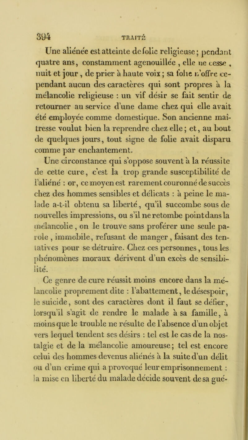 Une aliénée est atteinte de folie religieuse; pendant quatre ans, constamment agenouillée , elle ne cesse , nuit et jour, de prier a haute voix ; sa folie n’offre ce- pendant aucun des caractères qui sont propres à la mélancolie religieuse : un vif désir se fait sentir de retourner au service d’une dame chez qui elle avait été employée comme domestique. Son ancienne maî- tresse voulut bien la reprendre chez elle ; et, au bout de quelques jours, tout signe de folie avait disparu comme par enchantement. Une circonstance qui s’oppose souvent a la réussite de cette cure, c’est la trop grande susceptibilité de l’aliéné : or, ce moyen est rarement couronné de succès chez des hommes sensibles et délicats : à peine le ma- lade a-t-il obtenu sa liberté, qu’il succombe sous de nouvelles impressions, ou s’il ne retombe pointdansla mélancolie , on le trouve sans proférer une seule pa- role , immobile, refusant de manger, faisant des ten- tatives pour se détruire. Chez ces personnes, tous les phénomènes moraux dérivent d’un excès de sensibi- lité. Ce genre de cure réussit moins encore dans la mé- lancolie proprement dite : l’abattement, le désespoir, le suicide, sont des caractères dont il faut se délier, lorsqu’il s’agit de rendre le malade a sa famille, à moins que le trouble ne résulte de l’absence d’un objet vers lequel tendent ses désirs : tel est le cas de la nos- talgie et de la mélancolie amoureuse; tel est encore celui des hommes devenus aliénés a la suite d’un délit ou d’un crime qui a provoqué leur emprisonnement : la mise en liberté du malade décide souvent de sa gué-