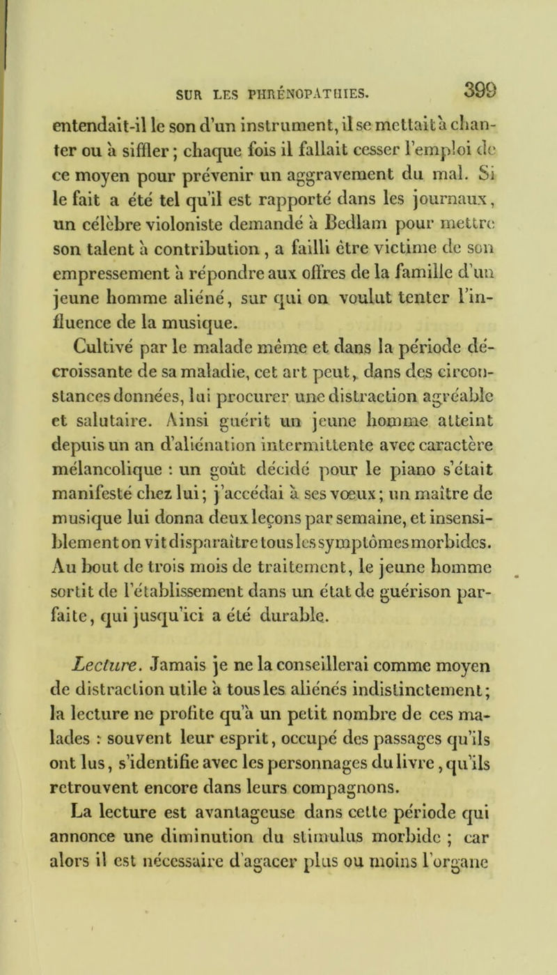 entendait-il le son dun instrument, il se mettait a chan- ter ou à siffler ; chaque fois il fallait cesser l’emploi de ce moyen pour prévenir un aggravement du mai. Si le fait a été tel qu’il est rapporté dans les journaux, un célèbre violoniste demandé à Bedlam pour mettre son talent à contribution , a failli être victime de son empressement à répondre aux offres de la famille d’un jeune homme aliéné, sur qui on voulut tenter l’in- fluence de la musique. Cultivé par le malade même et dans la période dé- croissante de sa maladie, cet art peut, dans des circon- stances données, lui procurer une distraction agréable et salutaire. Ainsi guérit un jeune homme atteint depuis un an d’aliénation intermittente avec caractère mélancolique : un goût décidé pour le piano s’était manifesté chez lui; j’accédai à ses voeux; un maître de musique lui donna deux leçons par semaine, et insensi- blement on vit disparaître tous les symptômes morbides. Au bout de trois mois de traitement, le jeune homme sortit de l’établissement dans un état de guérison par- faite, qui jusqu’ici a été durable. Lecture. Jamais je ne la conseillerai comme moyen de distraction utile a tous les aliénés indistinctement; la lecture ne profite qu’a un petit nombre de ces ma- lades : souvent leur esprit, occupé des passages qu’ils ont lus, s’identifie avec les personnages du livre, qu’ils retrouvent encore dans leurs compagnons. La lecture est avantageuse dans cette période qui annonce une diminution du stimulus morbide ; car alors il est nécessaire d’agacer plus ou moins l'organe