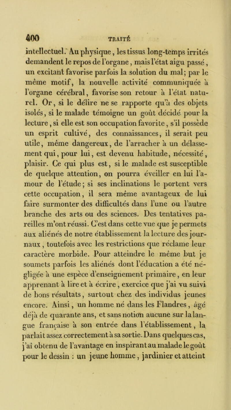 intellectuel. Au physique, les tissus long-temps irrites demandent le repos de l’organe, mais 1 état aigu passe , un excitant favorise parfois la solution du mal; par le même motif, la nouvelle activité communiquée a l’organe cérébral, favorise son retour à l’état natu- rel. Or, si le délire ne se rapporte qu’à des objets isolés, si le malade témoigne un goût décidé pour la lecture, si elle est son occupation favorite, s’il possède un esprit cultivé, des connaissances, il serait peu utile, même dangereux, de l’arracher à un délasse- ment qui, pour lui, est devenu habitude, nécessité, plaisir. Ce qui plus est, si le malade est susceptible de quelque attention, on pourra éveiller en lui l’a- mour de l’étude ; si ses inclinations le portent vers cette occupation, il sera même avantageux de lui faire surmonter des difficultés dans l’une ou l’autre branche des arts ou des sciences. Des tentatives pa- reilles m’ont réussi. C’est dans cette vue que je permets aux aliénés de notre établissement la lecture des jour- naux , toutefois avec les restrictions cpie réclame leur caractère morbide. Pour atteindre le même but je soumets parfois les aliénés dont l’éducation a été né- gligée à une espèce d’enseignement primaire, en leur apprenant à lire et à écrire, exercice que j’ai vu suivi de bons résultats, surtout chez des individus jeunes encore. Ainsi, un homme né dans les Flandres , âgé déjà de quarante ans, et sans notion aucune sur la lan- gue française à son entrée dans l’établissement, la parlait assez correctement à sa sortie. Dans quelques cas, j’aî obtenu de l’avantage en inspirant au malade le goût pour le dessin : un jeune homme, jardinier et atteint