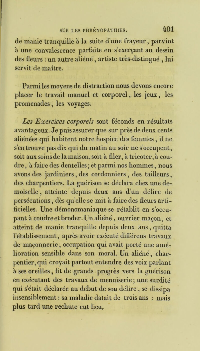 de manie tranquille a la suite d’une frayeur, parvint à une convalescence parfaite en s’exerçant au dessin des fleurs : un autre aliéné, artiste très-distingué , lui servit de maître. Parmi les moyens de distraction nous devons encore placer le travail manuel et corporel, les jeux, les promenades, les voyages. Les Exercices corporels sont féconds en résultats avantageux. Je puis assurer que sur près de deux cents aliénées qui habitent notre hospice des femmes , il ne s en trouve pas dix qui du matin au soir ne s’occupent, soit aux soins de la maison, soit a filer, a tricoter, à cou- dre , a faire des dentelles ; et parmi nos hommes, nous avons des jardiniers, des cordonniers , des tailleurs, des charpentiers. La guérison se déclara chez une de- moiselle , atteinte depuis deux ans d’un délire de persécutions, dès quelle se mit à faire des fleurs arti- ficielles. Une démonomaniaque se rétablit en s’occu- pant a coudre et broder. Un aliéné , ouvrier maçon, et atteint de manie tranquille depuis deux ans, quitta l’établissement, après avoir exécuté différons travaux de maçonnerie, occupation qui avait porté une amé- lioration sensible dans son moral. Un aliéné, char- pentier, qui croyait partout entendre des voix parlant a ses oreilles, fit de grands progrès vers la guérison en exécutant des travaux de menuiserie; une surdité qui s’était déclarée au début de son délire , se dissipa insensiblement : sa maladie datait de trois ans : mais plus tard une rechute eut lieu.