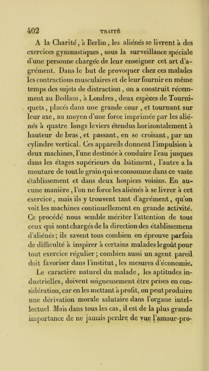 A la Charité , à Berlin , le» alie'ne's se livrent a des exercices gymnastiques , sous la surveillance spéciale d’une personne chargée de leur enseigner cet art d’a- grément. Dans le but de provoquer chez ces malades les contractions musculaires et de leur fournir en même temps des sujets de distraction , on a construit récem- ment au Bedlam, a Londres, deux espèces de Tourni- quets , placés dans une grande cour , et tournant sur leur axe, au moyen d’une force imprimée par les alié- nés à quatre longs leviers étendus horizontalement à hauteur de bras , et passant, en se croisant, par un cylindre vertical. Ces appareils donnent l’impulsion à deux machines, l’une destinée à conduire l’eau jusques dans les étages supérieurs du bâtiment, l’autre a la mouture de tout le grain qui se consomme dans ce vaste établissement et dans deux hospices voisins. En au- cune manière , l’on ne force les aliénés à se livrer à cet exercice, mais ils y trouvent tant d’agrément, qu’on voit les machines continuellement en grande activité. Ce procédé nous semble mériter l’attention de tous ceux qui sont chargés de la direction des élablissemens d’aliénés ; ils savent tous combien on éprouve parfois de difficulté à inspirer a certains malades le goût pour tout exercice régulier ; combien aussi un agent pareil doit favoriser dans l’institut, les mesures d’économie. Le caractère naturel du malade, les aptitudes in- dustrielles, doivent soigneusement être prises en con- sidération, car en les mettant à profit, on peut produire une dérivation morale salutaire dans l’organe intel- lectuel. Mais dans tous les cas, il est de la plus grande importance de ne jamais perdre de vue l’amour-pro-