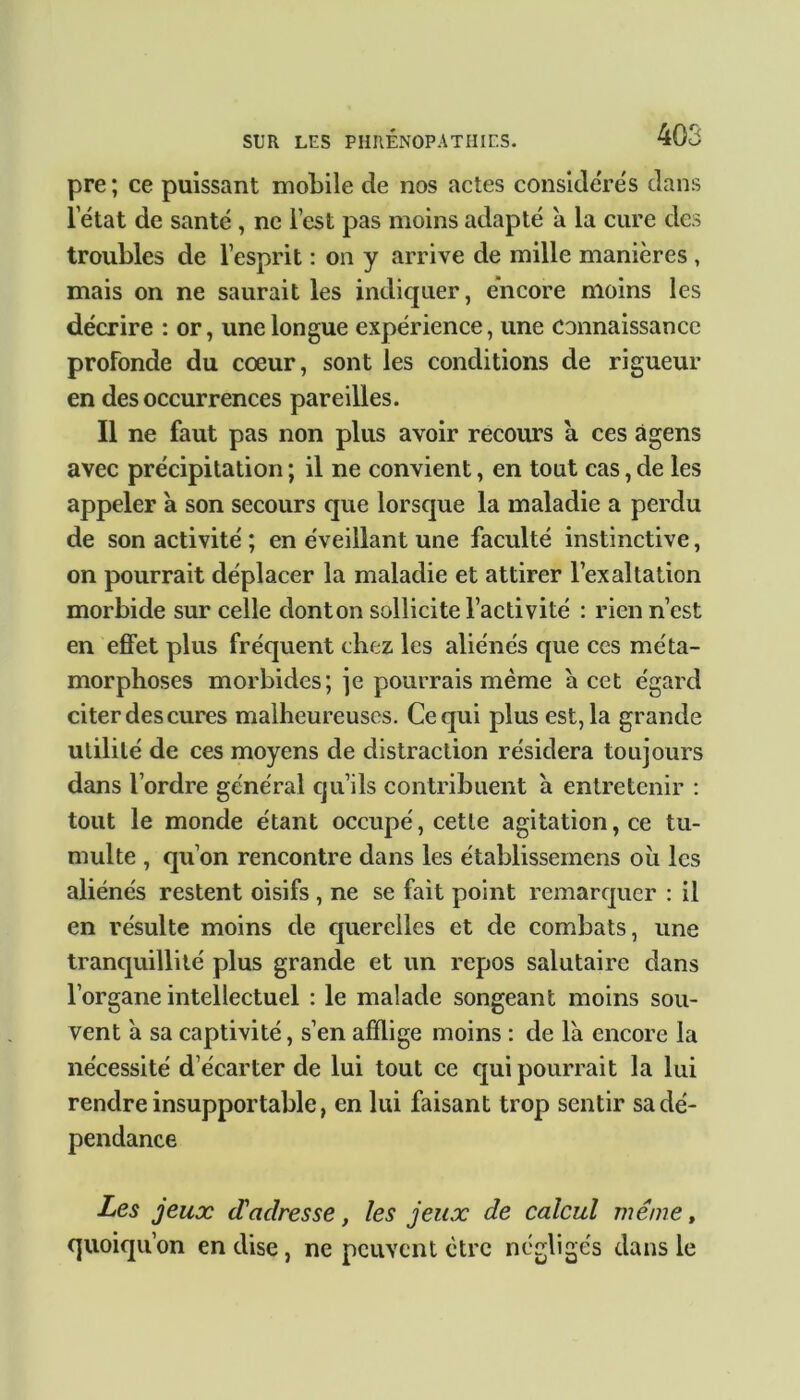 pre ; ce puissant mobile de nos actes considérés dans l’état de santé , ne l’est pas moins adapté a la cure des troubles de l’esprit : on y arrive de mille manières , mais on ne saurait les indiquer, encore moins les décrire : or, une longue expérience, une connaissance profonde du cœur, sont les conditions de rigueur en des occurrences pareilles. Il ne faut pas non plus avoir recours a ces àgens avec précipitation ; il ne convient, en tout cas, de les appeler à son secours que lorsque la maladie a perdu de son activité ; en éveillant une faculté instinctive, on pourrait déplacer la maladie et attirer l’exaltation morbide sur celle donton sollicite l’activité : rien n’est en effet plus fréquent chez les aliénés que ces méta- morphoses morbides; je pourrais même à cet égard citer des cures malheureuses. Ce qui plus est, la grande utilité de ces moyens de distraction résidera toujours dans l’ordre général qu’ils contribuent a entretenir : tout le monde étant occupé, cette agitation, ce tu- multe , qu’on rencontre dans les établissemens où les aliénés restent oisifs , ne se fait point remarquer : il en résulte moins de querelles et de combats, une tranquillité plus grande et un repos salutaire dans l’organe intellectuel : le malade songeant moins sou- vent à sa captivité, s’en afflige moins : de là encore la nécessité d’écarter de lui tout ce qui pourrait la lui rendre insupportable, en lui faisant trop sentir sa dé- pendance Les jeux d'adresse, les jeux de calcul même, quoiqu’on en dise, ne peuvent être négligés dans le