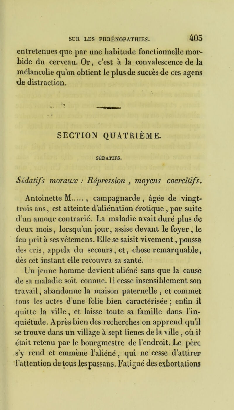 entretenues que par une habitude fonctionnelle mor- bide du cerveau. Or, c’est a la convalescence de la mélancolie qu’on obtient le plus de succès de ces agens de distraction. SECTION QUATRIÈME. SÉDATIFS. Sédatifs moraux : Répression , moyens coercitifs. Antoinette M , campagnarde , âgée de vingt- trois ans, est atteinte d’aliénation érotique , par suite d’un amour contrarié. La maladie avait duré plus de deux mois, lorsqu’un jour, assise devant le foyer, le leu prit à ses vèlemens. Elle se saisit vivement, poussa des cris, appela du secours, et, chose remarquable, dès cet instant elle recouvra sa santé. Un jeune homme devient aliéné sans que la cause de sa maladie soit connue, li cesse insensiblement son travail, abandonne la maison paternelle , et commet tous les actes d’une folie bien caractérisée ; enfin il quitte la ville, et laisse toute sa famille dans l’in- quiétude. Après bien des recherches on apprend qu’il se trouve dans un village à sept lieues de la ville, où il était retenu par le bourgmestre de l’endroit. Le père s’y rend et emmène l’aliéné, qui ne cesse d’attirer l’attention de tous lespassans. Fatigué des exhortations