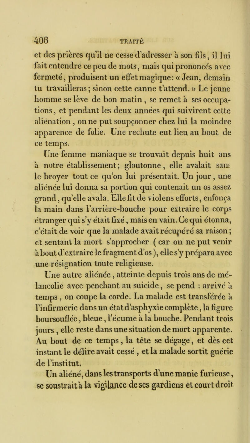 et des prières qu’il ne cesse d’adresser à son fils, il lui fait entendre ce peu de mots, mais qui prononces avec fermete', produisent un effet magique: « Jean, demain tu travailleras; sinon cette canne t’attend. » Le jeune homme se lève de bon matin , se remet a ses occupa- tions, et pendant les deux années qui suivirent cette aliénation , on ne put soupçonner chez lui la moindre apparence de folie. Une rechute eut lieu au bout de ce temps. Une femme maniaque se trouvait depuis huit ans à notre etablissement; gloutonne, elle avalait sam le broyer tout ce qu’on lui présentait. Un jour, une aliénée lui donna sa portion qui contenait un os assez grand, quelle avala. Elle fit de violens efforts, enfonça la main dans l’arrière-bouche pour extraire le corps étranger qui s’y était fixé, mais en vain. Ce qui étonna, c’était de voir que la malade avait récupéré sa raison; et sentant la mort s’approcher ( car on ne put venir about d’extraire le fragment d’os ), elle s’y prépara avec une résignation toute religieuse. Une autre aliénée , atteinte depuis trois ans de mé- lancolie avec penchant au suicide, se pend : arrivé a temps , on coupe la corde. La malade est transférée à l’infirmerie dans un état d’asphyxie complète, la figure boursouflée, bleue, l’écume a la bouche. Pendant trois jours , elle reste dans une situation de mort apparente. Au bout de ce temps, la tête se dégage, et dès cet instant le délire avait cessé , et la malade sortit guérie de l’institut. Un aliéné, dans les transports d’une manie furieuse, se soustrait a la vigilance de ses gardiens et court droit