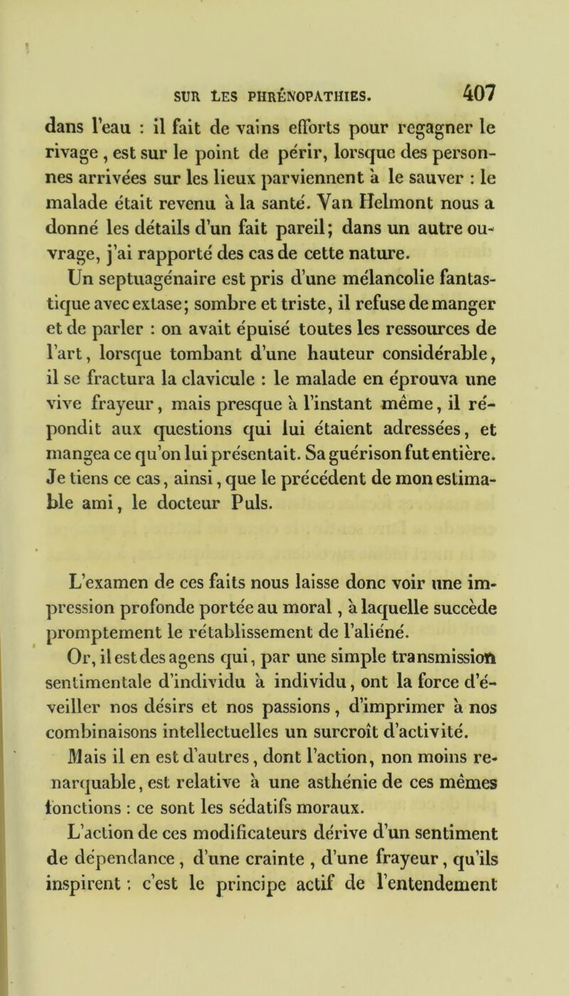 dans leau : il fait de vains efforts pour regagner le rivage , est sur le point de périr, lorsque des person- nes arrivées sur les lieux parviennent a le sauver : le malade était revenu a la santé. Yan Helmont nous a donné les détails d’un fait pareil ; dans un autre ou- vrage, j’ai rapporté des cas de cette nature. Un septuagénaire est pris d’une mélancolie fantas- tique avec extase; sombre et triste, il refuse de manger et de parler : on avait épuisé toutes les ressources de l’art, lorsque tombant d’une hauteur considérable, il se fractura la clavicule : le malade en éprouva une vive frayeur, mais presque a l’instant même, il ré- pondit aux questions qui lui étaient adressées, et mangea ce qu’on lui présentait. Sa guérison fut entière. Je tiens ce cas, ainsi, que le précédent de mon estima- ble ami, le docteur Puis. L’examen de ces faits nous laisse donc voir une im- pression profonde portée au moral, à laquelle succède promptement le rétablissement de l’aliéné. Or, ilestdesagens qui, par une simple transmission sentimentale d’individu à individu, ont la force d’é- veiller nos désirs et nos passions, d’imprimer à nos combinaisons intellectuelles un surcroît d’activité. Mais il en est d’autres, dont l’action, non moins re- narquable, est relative h une asthénie de ces mêmes fonctions : ce sont les sédatifs moraux. L’action de ces modificateurs dérive d’un sentiment de dépendance , d’une crainte , d’une frayeur, qu’ils inspirent ; c’est le principe actif de l’entendement