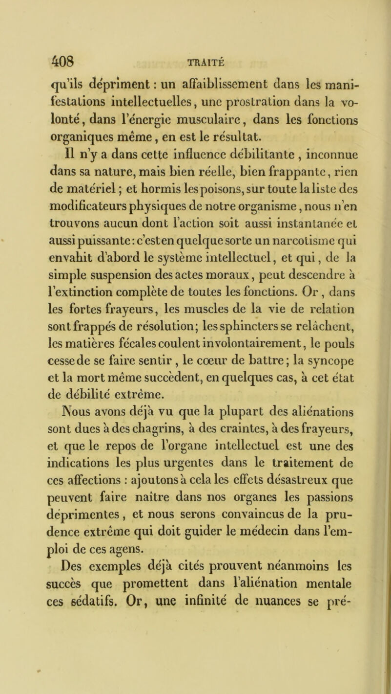 qu’ils dépriment : un affaiblissement dans les mani- festations intellectuelles, une prostration dans la vo- lonté , dans l’énergie musculaire, dans les fonctions organiques même, en est le résultat. Il n’y a dans cette influence débilitante , inconnue dans sa nature, mais bien réelle, bien frappante, rien de matériel ; et hormis les poisons, sur toute la liste des modificateurs physiques de notre organisme, nous n’en trouvons aucun dont l’action soit aussi instantanée et aussi puissante : c’esten quelque sorte un narcotisine qui envahit d’abord le système intellectuel, et qui, de la simple suspension des actes moraux, peut descendre à l’extinction complète de toutes les fonctions. Or , dans les fortes frayeurs, les muscles de la vie de relation sont frappés de résolution; les sphincters se relâchent, les matières fécales coulent involontairement, le pouls cesse de se faire sentir , le cœur de battre; la syncope et la mort même succèdent, en quelques cas, à cet état de débilité extrême. Nous avons déjà vu que la plupart des aliénations sont dues a des chagrins, à des craintes, a des frayeurs, et que le repos de l’organe intellectuel est une des indications les plus urgentes dans le traitement de ces affections : ajoutons a cela les effets désastreux que peuvent faire naître dans nos organes les passions déprimentes, et nous serons convaincus de la pru- dence extrême qui doit guider le médecin dans l’em- ploi de ces agens. Des exemples déjà cités prouvent néanmoins les succès que promettent dans l’aliénation mentale ces sédatifs. Or, une infinité de nuances se pré-