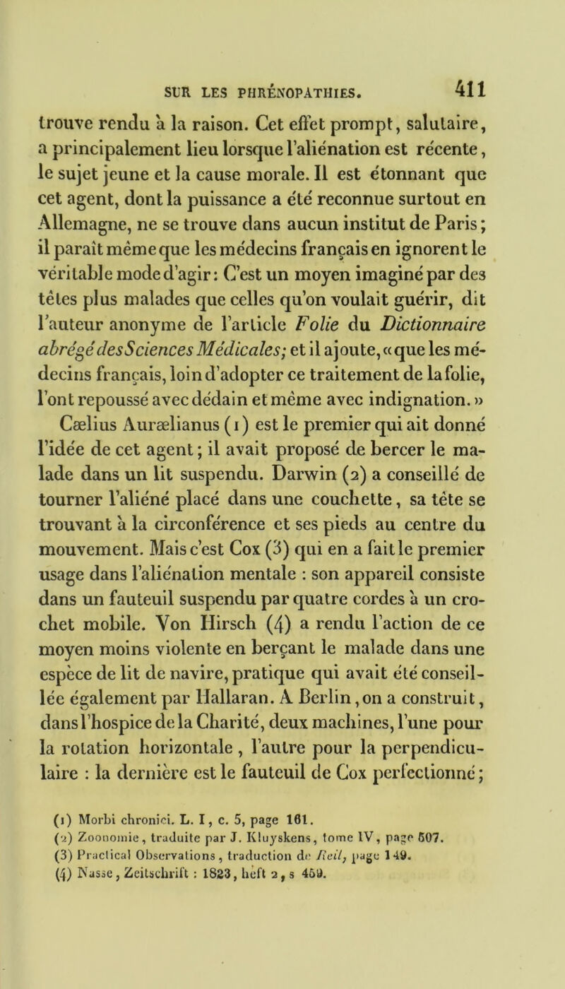 trouve rendu a la raison. Cet effet prompt, salutaire, a principalement lieu lorscpie l’aliénation est récente, le sujet jeune et la cause morale. Il est étonnant que cet agent, dont la puissance a été reconnue surtout en Allemagne, ne se trouve dans aucun institut de Paris ; il parait même que les médecins français en ignorent le véritable mode d’agir : C’est un moyen imaginé par des têtes plus malades que celles qu’on voulait guérir, dit l’auteur anonyme de l’article Folie du Dictionnaire abrégé des Sciences Médicales; et il ajoute, « que les mé- decins français, loin d’adopter ce traitement de la folie, l’ont repoussé avec dédain et même avec indignation. » Cælius Aurælianus ( i ) est le premier qui ait donné l’idée de cet agent ; il avait proposé de bercer le ma- lade dans un lit suspendu. Darwin (2) a conseillé de tourner l’aliéné placé dans une couchette, sa tête se trouvant a la circonférence et ses pieds au centre du mouvement. Mais c’est Cox (3) qui en a faille premier usage dans l’aliénation mentale : son appareil consiste dans un fauteuil suspendu par quatre cordes à un cro- chet mobile. Von Hirsch (4) a rendu l’action de ce moyen moins violente en berçant le malade dans une espèce de lit de navire, pratique qui avait été conseil- lée également par Hallaran. A Berlin ,011 a construit, dans l’hospice delà Charité, deux machines, l’une pour la rotation horizontale , l’autre pour la perpendicu- laire : la dernière est le fauteuil de Cox perfectionné ; (1) Morbi chronici. L. I, c. 5, page 181. (2) Zoonoinie, traduite par J. Kluyskens, tome IV, page 607. (3) Practical Observations, traduction de Rcil, page 149. (4) INasse, Zeitschrift : 1823, heft 2, s 469.