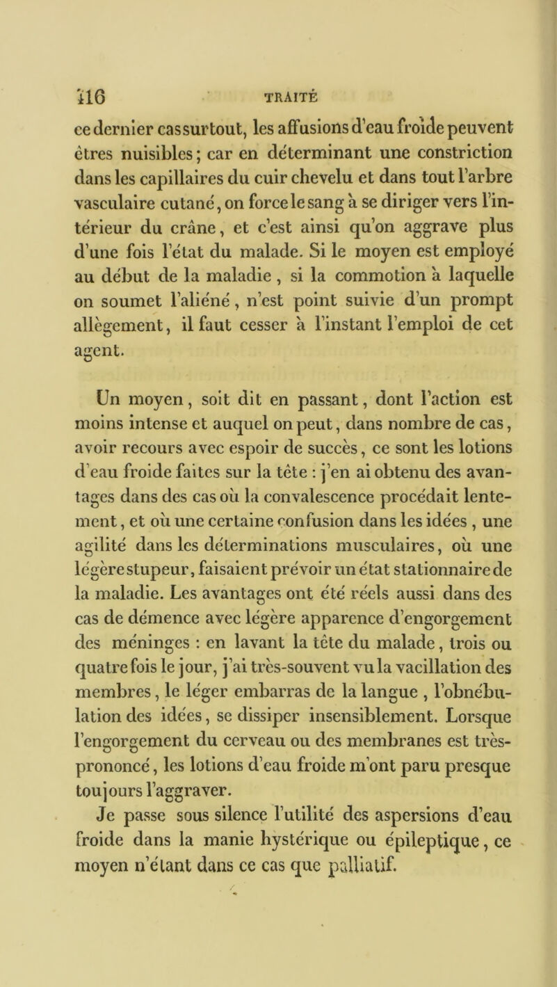 ce dernier cas surtout, les affusions d’eau froide peuvent êtres nuisibles ; car en déterminant une constriction dans les capillaires du cuir chevelu et dans tout l’arbre vasculaire cutané, on force le sang a se diriger vers l’in- térieur du crâne, et c’est ainsi qu’on aggrave plus d’une fois letat du malade. Si le moyen est employé au début de la maladie , si la commotion a laquelle on soumet l’aliéné, n’est point suivie d’un prompt allègement, il faut cesser a l’instant l’emploi de cet agent. Un moyen, soit dit en passant, dont l’action est moins intense et auquel on peut, dans nombre de cas, avoir recours avec espoir de succès, ce sont les lotions d’eau froide faites sur la tête : j’en ai obtenu des avan- tages dans des cas où la convalescence procédait lente- ment , et où une certaine confusion dans les idées , une agilité dans les déterminations musculaires, où une légère stupeur, faisaient prévoir un état stationnaire de la maladie. Les avantages ont été réels aussi dans des cas de démence avec légère apparence d’engorgement des méninges : en lavant la tête du malade, trois ou quatre fois le jour, j’ai très-souvent vu la vacillation des membres, le léger embarras de la langue , l’obnébu- lation des idées, se dissiper insensiblement. Lorsque l’engorgement du cerveau ou des membranes est très- prononcé , les lotions d’eau froide m’ont paru presque toujours l’aggraver. Je passe sous silence l’utilité des aspersions d’eau froide dans la manie hystérique ou épileptique, ce moyen n’élant dans ce cas que palliatif.