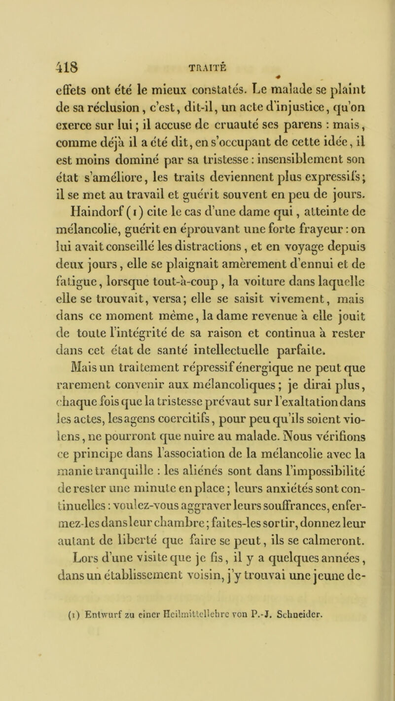 effets ont été le mieux constatés. Le malade se plaint de sa réclusion, c’est, dit-il, un acte d'injustice, quon exerce sur lui ; il accuse de cruauté ses parens : mais, comme déjà il a été dit, en s’occupant de cette idée, il est moins dominé par sa tristesse : insensiblement son état s’améliore, les traits deviennent plus expressifs; il se met au travail et guérit souvent en peu de jours. Haindorf ( i) cite le cas d’une dame qui, atteinte de mélancolie, guérit en éprouvant, une forte frayeur : on lui avait conseillé les distractions, et en voyage depuis deux jours, elle se plaignait amèrement d’ennui et de fatigue, lorsque tout-à-coup , la voiture dans laquelle elle se trouvait, versa; elle se saisit vivement, mais dans ce moment même, la dame revenue à elle jouit de toute l’intégrité de sa raison et continua à rester dans cet état de santé intellectuelle parfaite. Mais un traitement répressif énergique ne peut que rarement convenir aux mélancoliques; je dirai plus, chaque fois que la tristesse prévaut sur l’exaltation dans les actes, lesagens coercitifs, pour peu qu’ils soient vio- lens, ne pourront que nuire au malade. Nous vérifions ce principe dans l’association de la mélancolie avec la manie tranquille : les aliénés sont dans l’impossibilité de rester une minute en place ; leurs anxiétés sont con- tinuelles : voulez-vous aggraver leurs souffrances, enfer- mez-lcs dans leur chambre ; faites-les sortir, donnez leur autant de liberté que faire se peut, ils se calmeront. Lors d’une visite que je fis, il y a quelques années, dans un établissement voisin, j’y trouvai une jeune de- (i) Entwurf zu eincr Hcilmittcllehrc VGn P.-J. Schneider.