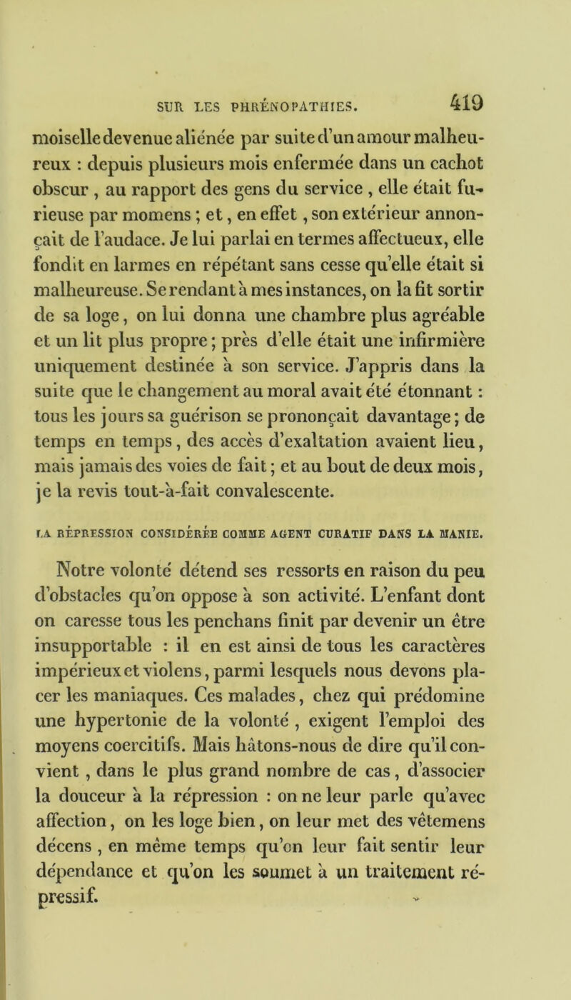 moiselle devenue aliénée par suite d’un amour malheu- reux : depuis plusieurs mois enfermée dans un cachot obscur , au rapport des gens du service , elle était fu- rieuse par momens ; et, en effet, son extérieur annon- çait de l’audace. Je lui parlai en termes affectueux, elle fondit en larmes en répétant sans cesse quelle était si malheureuse. Se rendant à mes instances, on la fit sortir de sa loge, on lui donna une chambre plus agréable et un lit plus propre ; près d’elle était une infirmière uniquement destinée à son service. J’appris dans la suite que le changement au moral avait été étonnant : tous les jours sa guérison se prononçait davantage; de temps en temps, des accès d’exaltation avaient lieu, mais jamais des voies de fait ; et au bout de deux mois, je la revis tout-a-fait convalescente. LA RÉPRESSION CONSIDÉRÉE COMME AGENT CURATIF DANS LA MANIE. Notre volonté détend ses ressorts en raison du peu d’obstacles qu’on oppose à son activité. L’enfant dont on caresse tous les penchans finit par devenir un être insupportable : il en est ainsi de tous les caractères impérieux et violens, parmi lesquels nous devons pla- cer les maniaques. Ces malades, chez qui prédomine une hypertonie de la volonté , exigent l’emploi des moyens coercitifs. Mais hâtons-nous de dire qu’il con- vient , dans le plus grand nombre de cas, cl’associer la douceur a la répression : on ne leur parle qu’avec affection, on les loge bien, on leur met des vêtemens décens , en même temps qu’cn leur fait sentir leur dépendance et qu’on les soumet â un traitement ré-