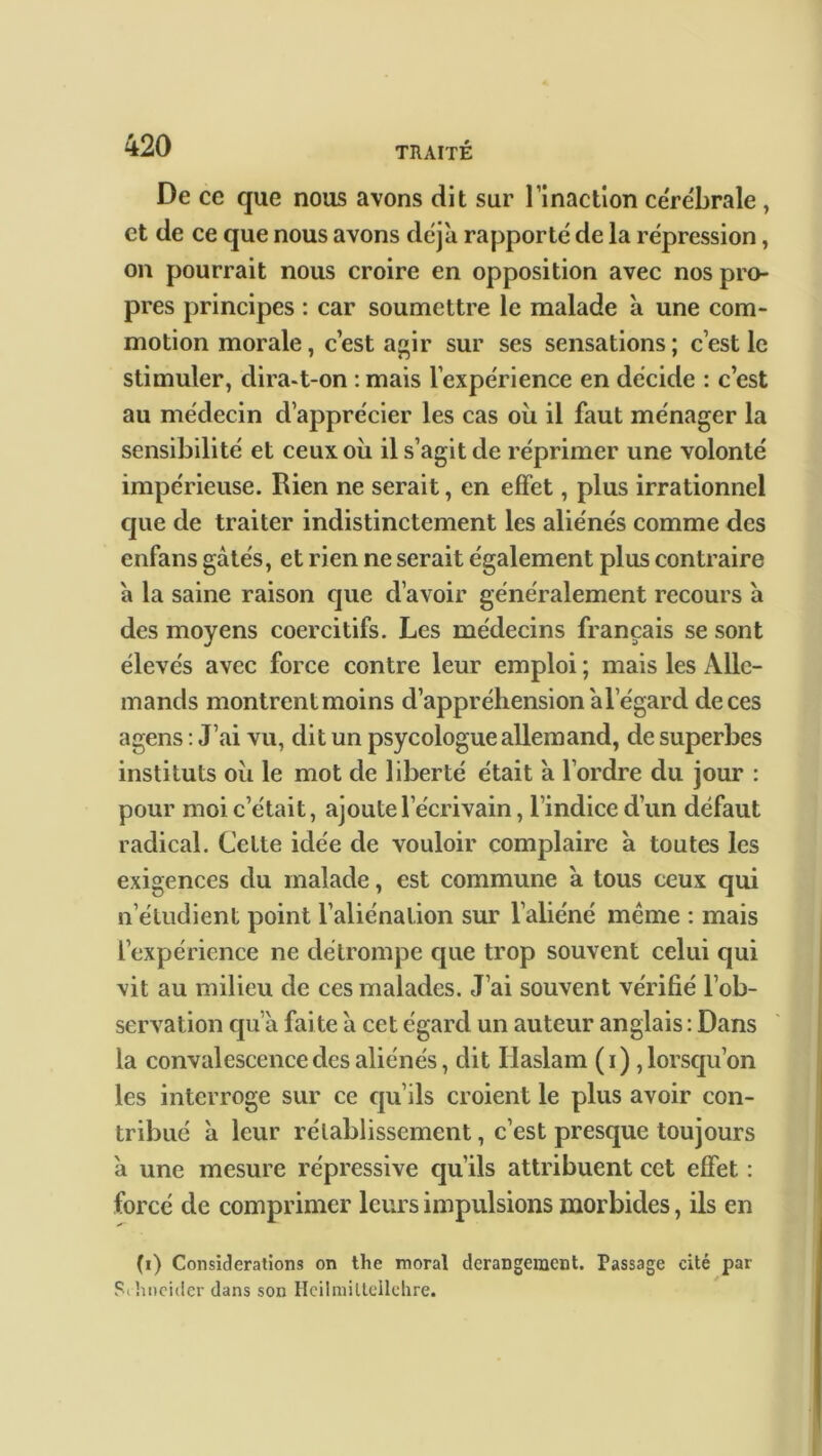 De ce que nous avons dit sur l’inaction cérébrale , et de ce que nous avons déjà rapporté de la répression, on pourrait nous croire en opposition avec nos pro- pres principes : car soumettre le malade à une com- motion morale, c’est agir sur ses sensations ; c’est le stimuler, clira-t-on : mais l’expérience en décide : c’est au médecin d’apprécier les cas où il faut ménager la sensibilité et ceux où il s’agit de réprimer une volonté impérieuse. Rien ne serait, en effet, plus irrationnel que de traiter indistinctement les aliénés comme des enfans gâtés, et rien ne serait également plus contraire à la saine raison que d’avoir généralement recours à des moyens coercitifs. Les médecins français se sont élevés avec force contre leur emploi ; mais les Alle- mands montrent moins d’appréhension à l’égard de ces agens : J’ai vu, dit un psycologue allemand, de superbes instituts où le mot de liberté était à l’ordre du jour : pour moi c’était, ajoute l’écrivain, l’indice d’un défaut radical. Celte idée de vouloir complaire à toutes les exigences du malade, est commune à tous ceux qui n’étudient point l’aliénation sur l’aliéné même : mais l’expérience ne détrompe que trop souvent celui qui vit au milieu de ces malades. J’ai souvent vérifié l’ob- servation qu’a faite à cet égard un auteur anglais : Dans la convalescence des aliénés, dit Haslam ( i ), lorsqu’on les interroge sur ce qu’ils croient le plus avoir con- tribué à leur rétablissement, c’est presque toujours à une mesure répressive qu’ils attribuent cet effet : forcé de comprimer leurs impulsions morbides, ils en (i) Considérations on tlic moral dérangement. Passage cité par Sc hneider dans son Heilmiltellehre.