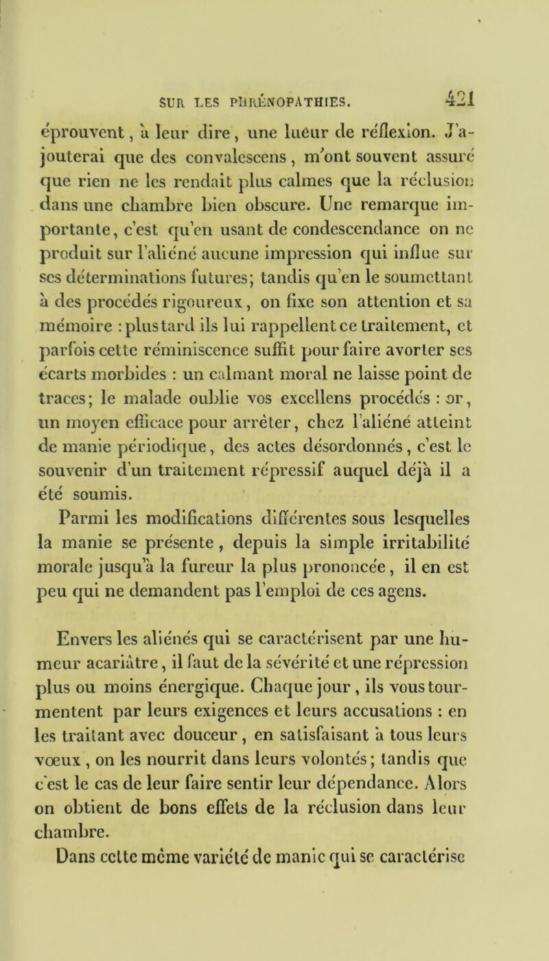 éprouvent, a leur dire, une lueur de réflexion. J'a- jouterai que des convalescens , m'ont souvent assuré que rien ne les rendait plus calmes que la réclusion clans une chambre bien obscure. Une remarque im- portante, c’est qu’en usant de condescendance on ne produit sur l’aliéné aucune impression qui influe sur scs déterminations futures; tandis qu en le soumettant à des procédés rigoureux, on fixe son attention et sa mémoire : plus tard ils lui rappellent ce traitement, et parfois cette réminiscence suffit pour faire avorter ses écarts morbides : un calmant moral ne laisse point de traces; le malade oublie vos excellens procédés : or, un moyen efficace pour arrêter, chez l’aliéné atteint de manie périodique, des actes désordonnés, c’est le souvenir d’un traitement répressif auquel déjà il a été soumis. Parmi les modifications différentes sous lesquelles la manie se présente , depuis la simple irritabilité morale jusqu a la fureur la plus prononcée , il en est peu qui ne demandent pas l’emploi de ces agens. Envers les aliénés qui se caractérisent par une hu- meur acariâtre, il faut de la sévérité et une répression plus ou moins énergique. Chaque jour, ils vous tour- mentent par leurs exigences et leurs accusations : en les traitant avec douceur , en satisfaisant a tous leurs vœux , on les nourrit dans leurs volontés; tandis que c'est le cas de leur faire sentir leur dépendance. Alors on obtient de bons effets de la réclusion dans leur chambre. Dans celte meme variété de manie qui se caractérise