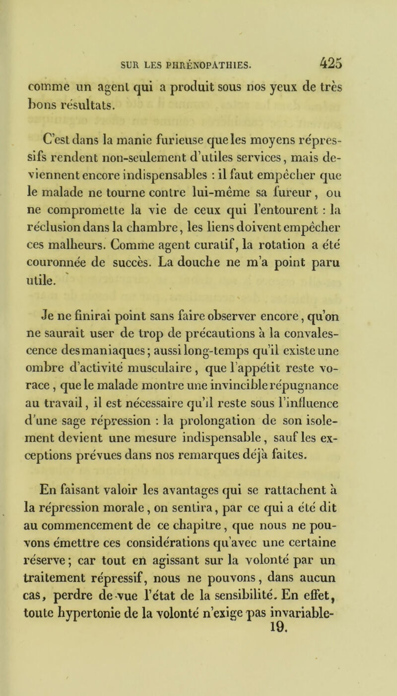 comme un agent qui a produit sous nos yeux de très bons résultats. C est dans la manie furieuse que les moyens répres- sifs rendent non-seulement d’utiles services, mais de- viennent encore indispensables : il faut empccher cjue le malade ne tourne contre lui-même sa fureur, ou ne compromette la vie de ceux qui l’entourent : la réclusion dans la chambre, les liens doivent empêcher ces malheurs. Comme agent curatif, la rotation a été couronnée de succès. La douche ne m’a point paru utile. Je ne finirai point sans faire observer encore, qu’on ne saurait user de trop de précautions à la convales- cence desmaniaques; aussi long-temps qu’il existe une ombre d’activité musculaire , que l’appétit reste vo- race , que le malade montre une invincible répugnance au travail, il est nécessaire qu’il reste sous l’influence d’une sage répression : la prolongation de son isole- ment devient une mesure indispensable, sauf les ex- ceptions prévues dans nos remarques déjà faites. En faisant valoir les avantages qui se rattachent à la répression morale, on sentira, par ce qui a été dit au commencement de ce chapitre, que nous ne pou- vons émettre ces considérations qu’avec une certaine réserve; car tout en agissant sur la volonté par un traitement répressif, nous ne pouvons, dans aucun cas, perdre de vue l’état de la sensibilité. En effet, toute hypertonie de la volonté n’exige pas invariable- 19.