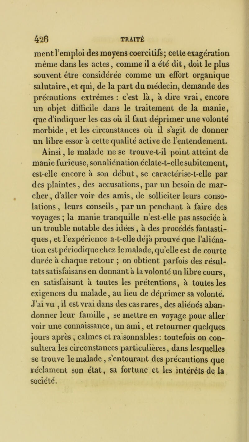 ment l’emploi des moyens coercitifs ; cette exagération même dans les actes, comme il a été dit, doit le plus souvent être considérée comme un effort organique salutaire, et qui, de la part du médecin, demande des précautions extrêmes : c’est la, à dire vrai, encore un objet difficile dans le traitement de la manie, que d’indiquer les cas où il faut déprimer une volonté morbide, et les circonstances où il s’agit de donner un libre essor à celte qualité active de l’entendement. Ainsi, le malade ne se trouve-t-il point atteint de manie furieuse, son aliénation éclate-t-elle subitement, est-elle encore à son début, se caractérise-t-elle par des plaintes , des accusations, par un besoin de mar- cher , d’aller voir des amis, de solliciter leurs conso- lations , leurs conseils, par un penchant à faire des voyages ; la manie tranquille n’est-elle pas associée à un trouble notable des idées , a des procédés fantasti- ques , et l’expérience a-t-elle déjà prouvé que l’aliéna- tion est périodique chez lemalade, quelle est de courte durée à chaque retour ; on obtient parfois des résul- tats satisfaisans en donnant à la volonté un libre cours, en satisfaisant à toutes les prétentions, à toutes les exigences du malade, au lieu de déprimer sa volonté. J’ai vu , il est vrai dans des cas rares, des aliénés aban- donner leur famille , se mettre en voyage pour aller voir une connaissance, un ami, et retourner quelques jours après, calmes et raisonnables: toutefois on con- sultera les circonstances particulières, dans lesquelles se trouve le malade , s’entourant des précautions que réclament son état, sa fortune et les intérêts de la société.