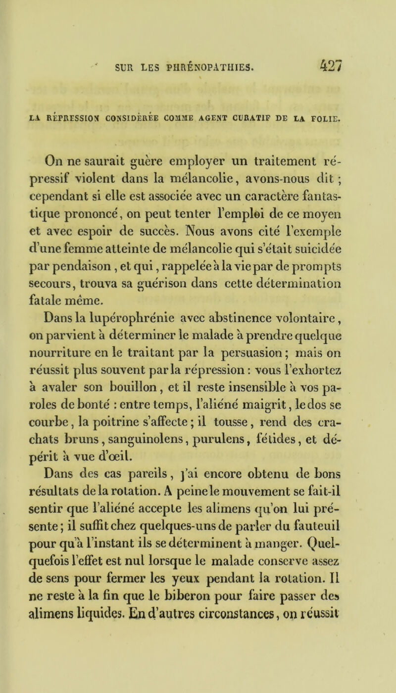 LA. RÉPRESSION CONSIDÉRÉE C031ME AGENT CURATIF DE LA FOLIE. On ne saurait guère employer un traitement ré- pressif violent dans la mélancolie, avons-nous dit; cependant si elle est associée avec un caractère fantas- tique prononcé, on peut tenter l’emploi de ce moyen et avec espoir de succès. Nous avons cité l’exemple d’une femme atteinte de mélancolie qui s’était suicidée par pendaison , et qui, rappelée à la vie par de prompts secours, trouva sa guérison dans cette détermination fatale meme. Dans la lupérophrénie avec abstinence volontaire, on parvient a déterminer le malade a prendre quelque nourriture en le traitant par la persuasion ; mais on réussit plus souvent parla répression : vous l’exhortez à avaler son bouillon, et il reste insensible à vos pa- roles de bonté : entre temps, l’aliéné maigrit, le dos se courbe, la poitrine s’affecte ; il tousse , rend des cra- chats bruns, sanguinolens, purulens, fétides, et dé- périt a vue d’oeil. Dans des cas pareils, j’ai encore obtenu de bons résultats delà rotation. A peine le mouvement se fait-il sentir cjue l’aliéné accepte les alimens qu’on lui pré- sente; il suffit chez quelques-uns de parler du fauteuil pour qu à l’instant ils se déterminent à manger. Quel- quefois l'effet est nul lorsque le malade conserve assez de sens pour fermer les yeux pendant la rotation. Il ne reste a la fin que le biberon pour faire passer des alimens liquides. En d’autres circonstances, on réussit