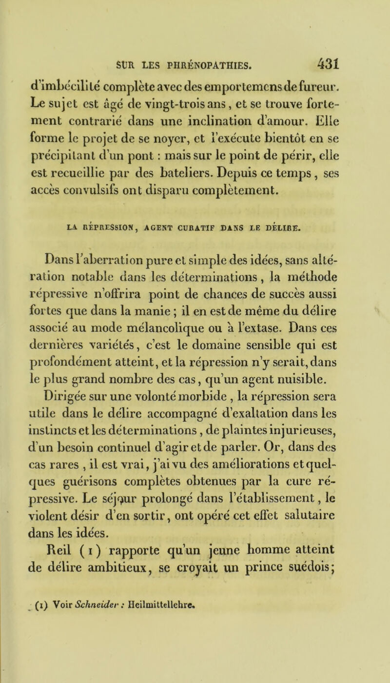 d’imbécili lé complète avec des empor temcns de fureur. Le sujet est âgé de vingt-trois ans, et se trouve forte- ment contrarié dans une inclination d’amour. Elle forme le projet de se noyer, et l’exécute bientôt en se précipitant d’un pont : mais sur le point de périr, elle est recueillie par des bateliers. Depuis ce temps, ses accès convulsifs ont disparu complètement. LA RÉPRESSION, AGENT CURATIF DANS LE DELIRE. Dans l’aberration pure et simple des idées, sans alté- ration notable dans les déterminations, la méthode répressive n’olfrira point de chances de succès aussi fortes que dans la manie ; il en est de même du délire associé au mode mélancolique ou a l’extase. Dans ces dernières variétés, c’est le domaine sensible qui est profondément atteint, et la répression n’y serait,dans le plus grand nombre des cas, qu’un agent nuisible. Dirigée sur une volonté morbide , la répression sera utile dans le délire accompagné d’exaltation dans les instincts et les déterminations, de plaintes injurieuses, d’un besoin continuel d’agir et de parler. Or, dans des cas rares , il est vrai, j’ai vu des améliorations et quel- ques guérisons complètes obtenues par la cure ré- pressive. Le séjqur prolongé dans l’établissement, le violent désir d’en sortir, ont opéré cet effet salutaire dans les idées. Reil ( i ) rapporte qu’un jeune homme atteint de délire ambitieux, se croyait un prince suédois; (i) Voir Schneider : Heilmittellehre.