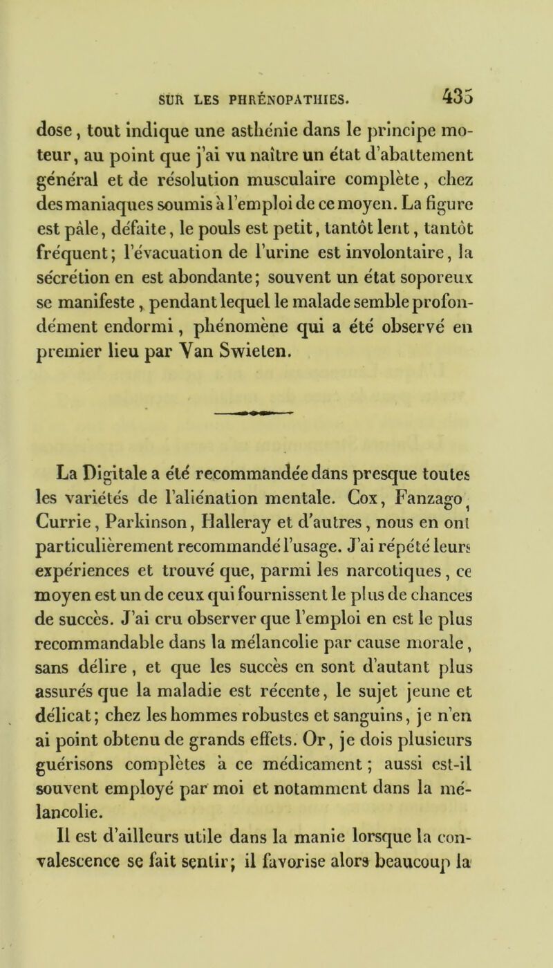 dose, tout indique une asthénie dans le principe mo- teur, au point que j’ai vu naître un état d’abattement général et de résolution musculaire complète, chez des maniaques soumis à l’emploi de ce moyen. La figure est pâle, défaite, le pouls est petit, tantôt lent, tantôt fréquent; l’évacuation de l’urine est involontaire, la sécrétion en est abondante; souvent un état soporeux se manifeste, pendant lequel le malade semble profon- dément endormi, phénomène qui a été observé en premier lieu par Van Swielen. La Digitale a été recommandée dans presque toutes les variétés de l’aliénation mentale. Cox, Fanzago Currie, Parkinson, Halleray et d’autres, nous en ont particulièrement recommandé l’usage. J’ai répété leurs expériences et trouvé que, parmi les narcotiques, ce moyen est un de ceux qui fournissent le plus de chances de succès. J’ai cru observer que l’emploi en est le plus recommandable dans la mélancolie par cause morale, sans délire , et que les succès en sont d’autant plus assurés que la maladie est récente, le sujet jeune et délicat; chez les hommes robustes et sanguins, je n’en ai point obtenu de grands effets. Or, je dois plusieurs guérisons complètes â ce médicament ; aussi cst-il souvent employé par moi et notamment dans la mé- lancolie. Il est d’ailleurs utile dans la manie lorsque la con- valescence se fait sentir; il favorise alors beaucoup la