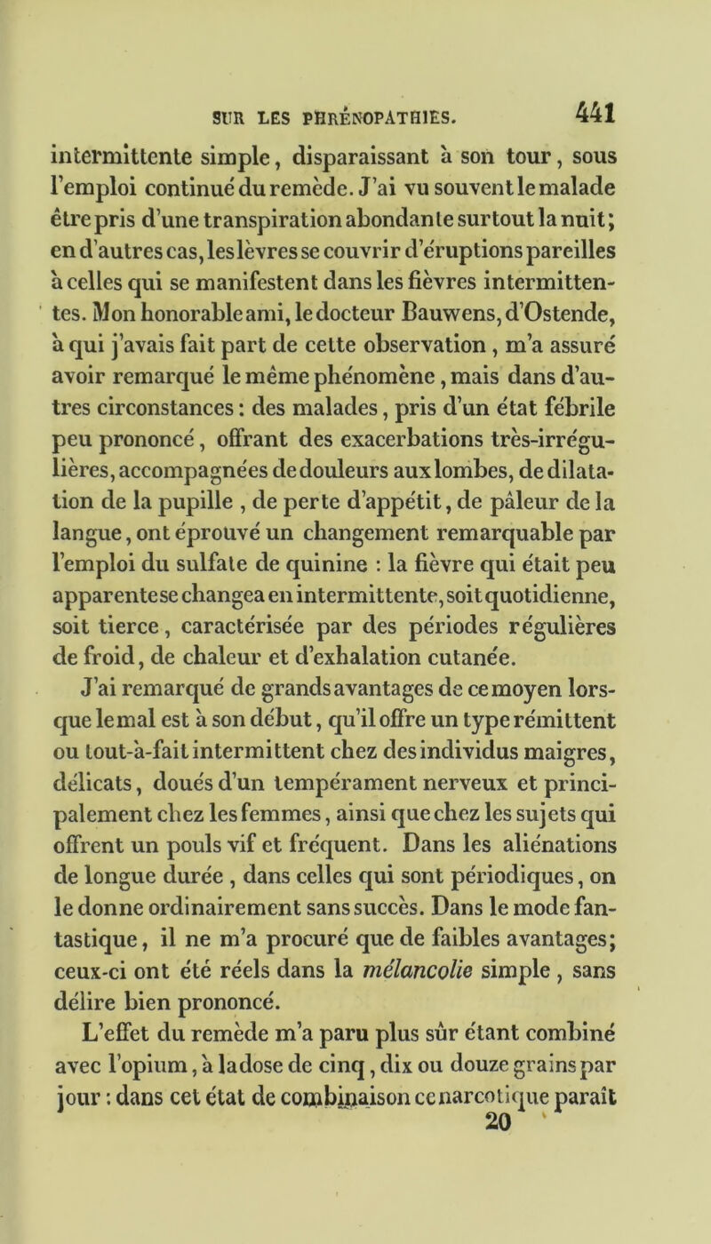 intermittente simple, disparaissant à son tour, sous l’emploi continué du remcde. J’ai vu souvent le malade être pris d’une transpiration abondante surtout la nuit; en d’autres cas, les lèvres se couvrir d’éruptions pareilles a celles qui se manifestent dans les fièvres intermitten- tes. Mon honorable ami, le docteur Bauwens,d’Ostende, a qui j’avais fait part de cette observation , m’a assuré avoir remarqué le même phénomène, mais dans d’au- tres circonstances : des malades, pris d’un état fébrile peu prononcé, offrant des exacerbations très-irrégu- lières, accompagnées de douleurs aux lombes, de dilata- tion de la pupille , de perte d’appétit, de pâleur de la langue, ont éprouvé un changement remarquable par l’emploi du sulfate de quinine : la fièvre qui était peu apparentese changea en intermittente, soit quotidienne, soit tierce, caractérisée par des périodes régulières de froid, de chaleur et d’exhalation cutanée. J’ai remarqué de grands avantages de ce moyen lors- que lemal est à son début, qu’il offre un type rémittent ou lout-'a-fait intermittent chez des individus maigres, délicats, doués d’un tempérament nerveux et princi- palement chez les femmes, ainsi que chez les sujets qui offrent un pouls vif et fréquent. Dans les aliénations de longue durée , dans celles qui sont périodiques, on le donne ordinairement sans succès. Dans le mode fan- tastique, il ne m’a procuré que de faibles avantages; ceux-ci ont été réels dans la mélancolie simple , sans délire bien prononcé. L’effet du remède m’a paru plus sûr étant combiné avec l’opium, a ladose de cinq, dix ou douze grains par jour : dans cet état de combinaison ce narcotique paraît 20 ‘