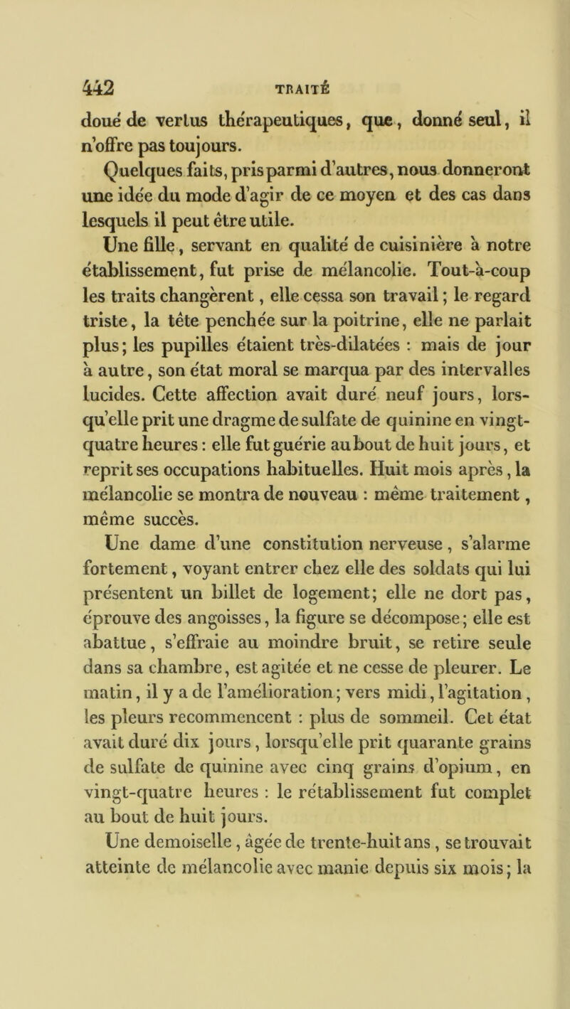 doué de ver lus thérapeutiques, que, donné seul, il n’offre pas toujours. Quelques faits, pris parmi d’autres, nous donneront une idée du mode d’agir de ce moyen et des cas dans lesquels il peut être utile. Une fille, servant en qualité de cuisinière a notre établissement, fut prise de mélancolie. Tout-à-coup les traits changèrent, elle cessa son travail ; le regard triste, la tête penchée sur la poitrine, elle ne parlait plus; les pupilles étaient très-dilatées : mais de jour à autre, son état moral se marqua par des intervalles lucides. Cette affection avait duré neuf jours, lors- qu’elle prit une dragme de sulfate de quinine en vingt- quatre heures : elle fut guérie aubout de huit jours, et reprit ses occupations habituelles. Huit mois après, la mélancolie se montra de nouveau : même traitement, même succès. Une dame cl’une constitution nerveuse, s’alarme fortement, voyant entrer chez elle des soldats qui lui présentent un billet de logement; elle ne dort pas, éprouve des angoisses, la figure se décompose ; elle est abattue, s’effraie au moindre bruit, se retire seule dans sa chambre, est agitée et ne cesse de pleurer. Le matin, il y a de l’amélioration ; vers midi, l’agitation, les pleurs recommencent : plus de sommeil. Cet état avait duré dix jours, lorsqu’elle prit quarante grains de sulfate de quinine avec cinq grains d’opium, en vingt-quatre heures : le rétablissement fut complet au bout de huit jours. Une demoiselle , âgée de trente-huit ans, se trouvait atteinte de mélancolie avec manie depuis six mois; la