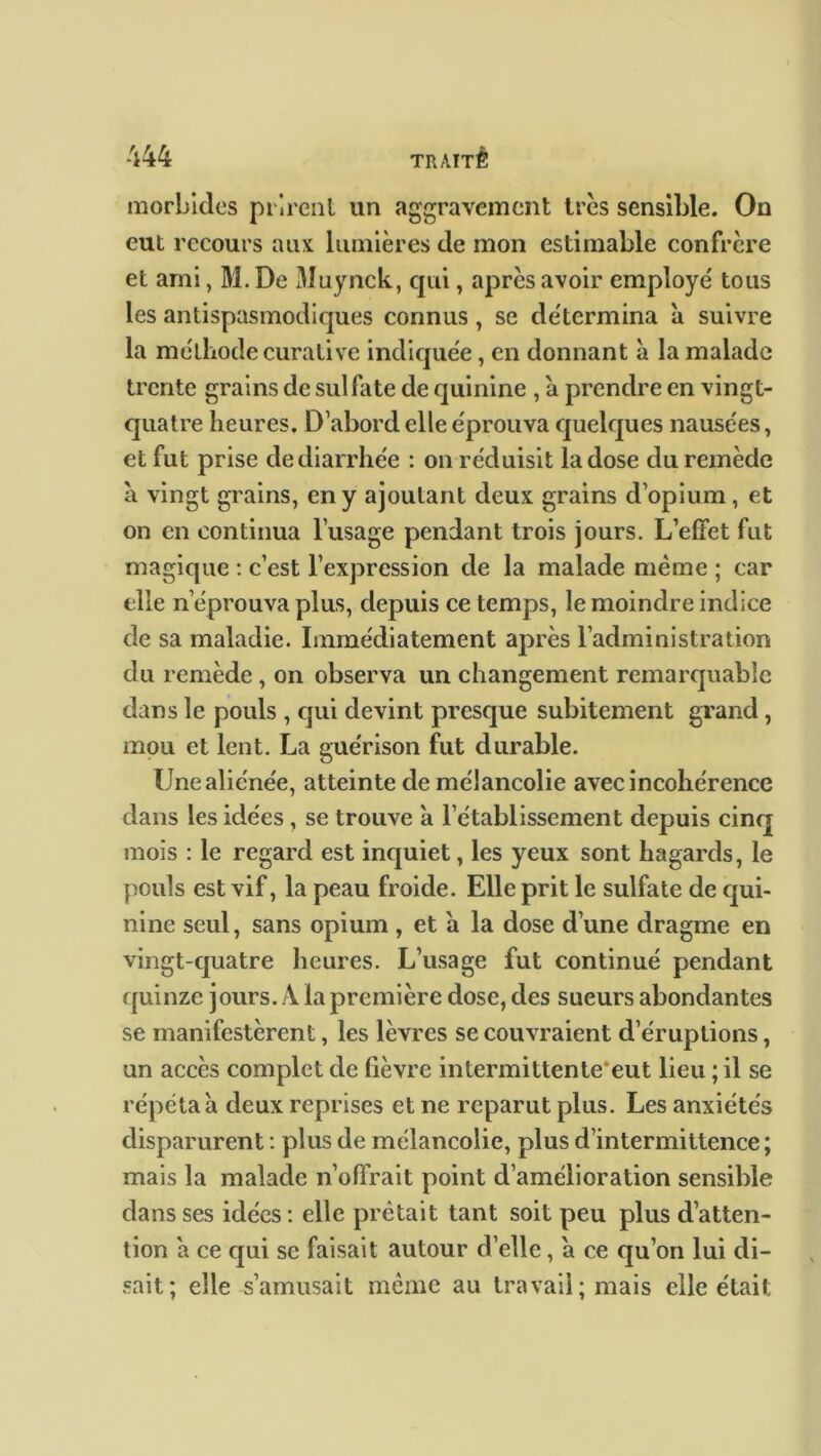 morbides prirent un aggravement très sensible. On eut recours aux lumières de mon estimable confrère et ami, M. De Muynck, qui, après avoir employé tous les antispasmodiques connus, se détermina à suivre la méthode curative indiquée, en donnant à la malade trente grains de sulfate de quinine , a prendre en vingt- quatre heures. D’abord elle éprouva quelques nausées, et fut prise de diarrhée : on réduisit la dose du remède à vingt grains, en y ajoutant deux grains d’opium, et on en continua l’usage pendant trois jours. L’effet fut magique : c’est l’expression de la malade même ; car elle n’éprouva plus, depuis ce temps, le moindre indice de sa maladie. Immédiatement après l’administration du remède , on observa un changement remarquable dans le pouls , qui devint presque subitement grand, mou et lent. La guérison fut durable. Une aliénée, atteinte de mélancolie avec incohérence dans les idées , se trouve à l’établissement depuis cinq mois : le regard est inquiet, les yeux sont hagards, le pouls est vif, la peau froide. Elle prit le sulfate de qui- nine seul, sans opium , et à la dose d’une dragme en vingt-quatre heures. L’usage fut continué pendant quinze jours. A la première dose, des sueurs abondantes se manifestèrent, les lèvres se couvraient d’éruptions, un accès complet de fièvre intermittente'eut lieu ; il se répéta a deux reprises et ne reparut plus. Les anxiétés disparurent : plus de mélancolie, plus d’intermittence; mais la malade n’offrait point d’amélioration sensible dans ses idées : elle prêtait tant soit peu plus d’atten- tion a ce qui se faisait autour d’elle , à ce qu’on lui di- sait; elle s’amusait même au travail; mais elle était