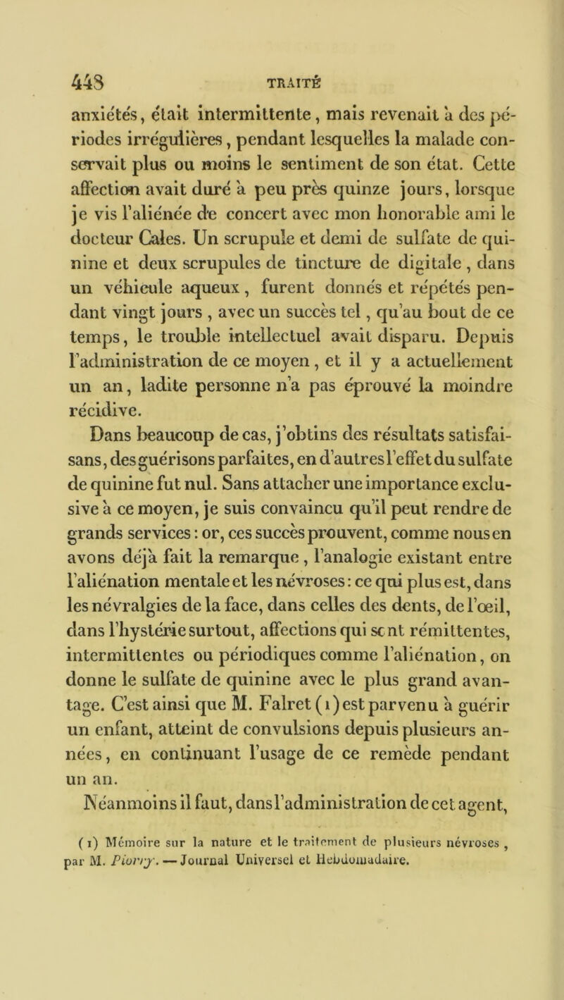 anxiétés, était intermittente, mais revenait a des pé- riodes irrégulières, pendant lesquelles la malade con- servait plus ou moins le sentiment de son état. Cette affection avait duré a peu près quinze jours, lorsque je vis l’aliénée de concert avec mon honorable ami le docteur Cales. Un scrupule et demi de sulfate de qui- nine et deux scrupules de tincture de digitale , dans un véhicule aqueux, furent donnés et répétés pen- dant vingt jours , avec un succès tel, qu’au bout de ce temps, le trouble intellectuel avait disparu. Depuis F administration de ce moyen, et il y a actuellement un an, ladite personne n’a pas éprouvé la moindre récidive. Dans beaucoup de cas, j’obtins des résultats satisfai- sans, des guérisons parfaites, en d’autres l’effet du sulfate de quinine fut nul. Sans attacher une importance exclu- sive à ce moyen, je suis convaincu qu’il peut rendre de grands services : or, ces succès prouvent, comme nous en avons déjà fait la remarque , l’analogie existant entre l’aliénation mentale et les névroses : ce qui plus est, dans les névralgies de la face, dans celles des dents, de l’œil, dans l’hystérie surtout, affections qui se nt rémittentes, intermittentes ou périodiques comme l’aliénation, on donne le sulfate de quinine avec le plus grand avan- tage. C’est ainsi que M. Falret (i)est parvenu à guérir un enfant, atteint de convulsions depuis plusieurs an- nées, en continuant l’usage de ce remède pendant un an. Néanmoins il faut, dansradministralion de cet agent, ( i) Mémoire sur la nature et le traitement de plusieurs névroses , par M. Piorrj•. — Journal Universel et Hebdomadaire.